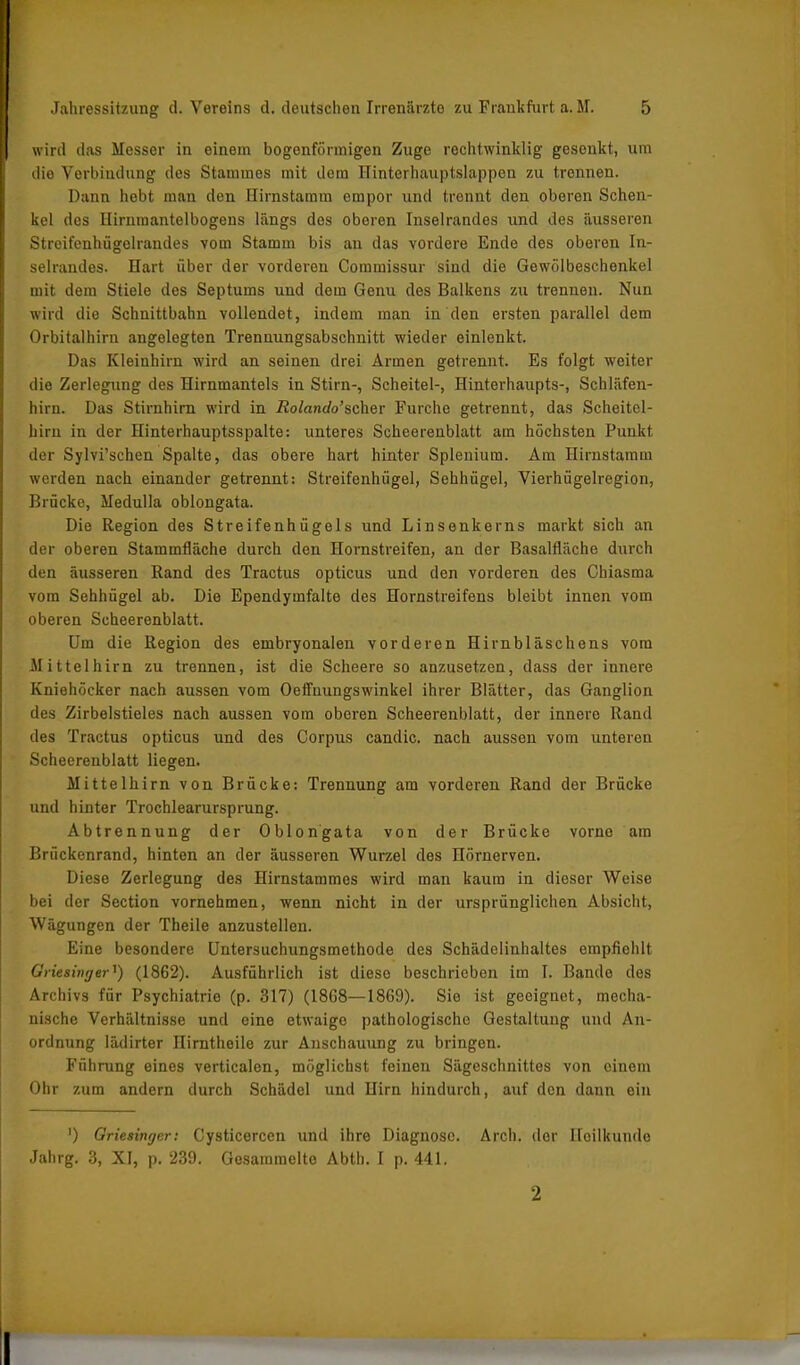 wird das Messer in einem bogenförmigen Zuge rechtwinklig gesenkt, um die Verbindung des Stammes mit dem Hinterhauptslappen zu trennen. Dann hebt mau den Hirnstamm empor und trennt den oberen Schen- kel des Hirnraantelbogens längs dos oberen Inselrandes und des äusseren Streifenhügelrandes vom Stamm bis an das vordere Ende des oberen In- selrandes. Hart über der vorderen Commissur sind die Gewölbeschenkel mit dem Stiele des Septums und dem Genu des Balkens zu trennen. Nun wird die Schuittbahn vollendet, indem man in den ersten parallel dem Orbitalhirn angelegten Trennungsabschnitt wieder einlenkt. Das Kleinhirn wird an seinen drei Armen getrennt. Es folgt weiter die Zerlegung des Hirnmantels in Stirn-, Scheitel-, Hinterhaupts-, Schläfen- hirn. Das Stirnhirn wird in Rolando’scher Furche getrennt, das Scheitel- hirn in der Hinterhauptsspalte: unteres Scheerenblatt am höchsten Punkt der Sylvi’schen Spalte, das obere hart hinter Splenium. Am Hirnstaram werden nach einander getrennt: Streifenhügel, Sehhügel, Vierhügelregion, Brücke, Medulla oblongata. Die Region des Streifenhügels und Linsenkerns markt sich an der oberen Stammfläche durch den Hornstreifen, an der Basalfläche durch den äusseren Rand des Tractus opticus und den vorderen des Chiasma vom Sehhügel ab. Die Ependymfalte des Hornstreifens bleibt innen vom oberen Scheerenblatt. Um die Region des embryonalen vorderen Hirnbläschens vom Mittelhirn zu trennen, ist die Scheere so anzusetzen, dass der innere Kniehöcker nach aussen vom Oefinungswinkel ihrer Blätter, das Ganglion des Zirbelstieles nach aussen vom oberen Scheerenblatt, der innere Rand des Tractus opticus und des Corpus candic. nach aussen vom unteren Scheerenblatt liegen. Mittelhirn von Brücke: Trennung am vorderen Rand der Brücke und hinter Trochlearursprung. Abtrennung der Oblongata von der Brücke vorne am Brückenrand, hinten an der äusseren Wurzel des Hörnerven. Diese Zerlegung des Hirnstammes wird man kaum in dieser Weise bei der Section vornehmen, wenn nicht in der ursprünglichen Absicht, Wägungen der Theile anzustellen. Eine besondere Untersuchungsmethode des Schädelinhaltes empfiehlt Griesinger') (1862). Ausführlich ist diese beschrieben im I. Bando des Archivs für Psychiatrie (p. 317) (1868—1869). Sie ist geeignet, mecha- nische Verhältnisse und eine etwaigo pathologische Gestaltung und An- ordnung lädirter nirntheile zur Anschauung zu bringen. Führung eines verticalen, möglichst feinen Sägeschnittes von einem Ohr zum andern durch Schädel und Hirn hindurch, auf den dann ein ') Griesinger: Cysticercen und ihre Diagnose. Arch. der Heilkunde Jahrg. 3, XI, p. 239. Gesammelto Abtli. I p. 441. 2