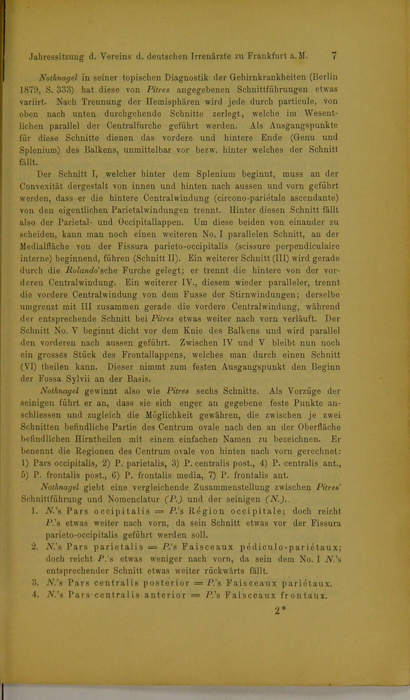 Nothnagel in seiner topischen Diagnostik der Gchirnkrankheiten (Berlin 1S79, S. 333) hat diese von Pitres angegebenen Schnittführungen etwas variirt. Nach Trennung der Hemisphären wird jede durch particule, von oben nach unten durchgehende Schnitte zerlegt, welche im Wesent- lichen parallel der Central furche geführt werden. Als Ausgangspunkte für diese Schnitte dienen das vordere und hintere Ende (Genu und Splenium) des Balkens, unmittelbar vor bezw. hinter welches der Schnitt fällt. Der Schnitt I, welcher hinter dem Splenium beginnt, muss an der Convexität dergestalt von innen und hinten nach aussen und vorn geführt werden, dass er die hintere Centralwindung (circono-parietale ascendante) von den eigentlichen Parietalwindungen trennt. Hinter diesen Schnitt fällt also der Parietal- und Occipitallappen. Um diese beiden von einander zu scheiden, kann man noch einen weiteren No. I parallelen Schnitt, an der Medialfläche von der Fissura parieto-occipitalis (scissure perpendiculaire interne) beginnend, führen (Schnitt II). Ein weiterer Schnitt (III) wird gerade durch die Polando’sche Furche gelegt; er trennt die hintere von der vor- deren Central Windung. Ein weiterer IV., diesem wieder paralleler, trennt die vordere Gentralwindung von dem Fusse der Stirnwindungen; derselbe umgrenzt mit III zusammen gerade die vordere Centralwindung, während der entsprechende Schnitt bei Pitres etwas weiter nach vorn verläuft. Der Schnitt No. V beginnt dicht vor dem Knie des Balkens und wird parallel den vorderen nach aussen geführt. Zwischen IV und V bleibt nun noch ein grosses Stück des Frontallappens, welches man durch einen Schnitt (VI) theilen kann. Dieser nimmt zum festen Ausgangspunkt den Beginn der Fossa Sylvii an der Basis. Nothnagel gewinnt also wie Pitres sechs Schnitte. Als Vorzüge der seinigen führt er an, dass sie sich enger an gegebene feste Punkte an- schliessen und zugleich die Möglichkeit gewähren, die zwischen je zwei Schnitten befindliche Partie des Centrum ovale nach den an der Oberfläche befindlichen Hirntheilen mit einem einfachen Namen zu bezeichnen. Er benennt die Regionen des Centrum ovale von hinten nach vorn gerechnet: 1) Pars occipitalis, 2) P. parietalis, 3) P. centralis post., 4) P. centralis ant., 5) P. frontalis post., 6) P. frontalis media, 7) P. frontalis ant. Nothnagel giebt eine vergleichende Zusammenstellung zwischen Pitres' Schnittführung und Nomenclatur (P.) und der seinigen (N.).. 1. IV.’s Pars occipitalis = P.'s Region occipitale; doch reicht P.’s etwas weiter nach vorn, da sein Schnitt etwas vor der Fissura parieto-occipitalis geführt werden soll. 2. iV.’s Pars parietalis = P.’s Faisceaux pediculo-parietaux; doch reicht P.’s etwas weniger nach vorn, da sein dem No. I iV.’s entsprechender Schnitt etwas weiter rückwärts fällt. 3. iV.’s Pars centralis posterior = P.’s Faisceaux pariötaux. 4. IV.’s Pars centralis anterior = P.’s Faisceaux frontaux. 2*