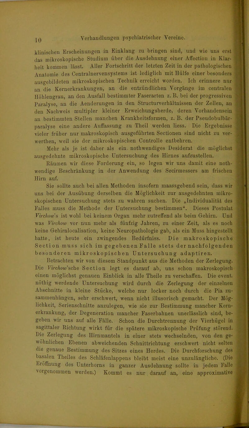 lü klinischen Erscheinungen in Einklang zu bringen sind, und wie uns erst das mikroskopische Studium über die Ausdehnung einer Affection in Klar- heit kommen lässt. Aller Fortschritt der letzten Zeit in der pathologischen Anatomie des Centralnervensystems ist lediglich mit IKilfe einer besonders ausgebildeten mikroskopischen Technik erreicht worden. Ich erinnere nur an die Kernerkrankungen, an die entzündlichen Vorgänge im centralen Höhlengrau, an den Ausfall bestimmter Faserarten z. B. bei der progressiven Paralyse, an die Aenderungen in den Structurverhältnissen der Zellen, an den Nachweis multipler kleiner Erweichungsherde, deren Vorhandensein an bestimmten Stellen manchen Kraukheitsformen, z. B. der Pseudobulbär- paralyse eine andere Auffassung zu Theil werden liess. Die Ergebnisse vieler früher nur makroskopisch ausgeführten Sectionen sind nicht zu ver- werten, weil sie der mikroskopischen Controlle entbehren. Mehr als je ist daher als ein. notwendiges Desiderat die möglichst ausgedehnte mikroskopische Untersuchung des Hirnes aufzustellen. Räumen wir diese Forderung ein, so legen wir uns damit eine not- wendige Beschränkung in der Anwendung des Secirmessers am frischen nirn auf. Sie sollte auch bei allen Methoden insofern maassgebend sein, dass wir uns bei der Ausübung derselben die Möglichkeit zur ausgedehnten mikro- skopischen Untersuchung stets zu wahren suchen. Die „Individualität des Falles muss die Methode der Untersuchung bestimmen“. Dieses Postulat Virchow's ist wohl bei keinem Organ mehr zutreffend als beim Gehirn. Und was Virchoiv vor nun mehr als fünfzig Jahren, zu einer Zeit, als es noch keine Gehirnlocalisation, keine Neuropathologie gab, als ein Muss hingestellt hatte, ist heute ein zwingendes Bedürfniss. Die makroskopische Section muss sich im gegebenen Falle stets der nachfolgenden besonderen mikroskopischen Untersuchung adaptiren. Betrachten wir von diesem Standpunkt aus die Methoden der Zerlegung. Die Virchow'sehe Section legt es darauf ab, uns schon makroskopisch einen möglichst genauen Einblick in alle Theile zu verschaffen. Die eveut. nöthig werdende Untersuchung wird durch die Zerlegung der einzelnen Abschnitte in kleine Stücke, welche nur locker noch durch die Pia Zu- sammenhängen, sehr erschwert, wenn nicht illusorisch gemacht. Der Mög- lichkeit, Serienschnitte anzulegen, wie sie zur Bestimmung mancher Kern- erkrankung, der Degeneration mancher Faserbahnen unerlässlich sind, be- geben wir uns auf alle Fälle. Schon die Durchtrennung der Vierhügel in sagittaler Richtung wirkt für die spätere mikroskopische Prüfung störend. Die Zerlegung des Hirnmantels in einer stets wechselnden, von den ge- wöhnlichen Ebenen abweichenden Schnittrichtung erschwert nicht selten die genaue Bestimmung des Sitzes eines Herdes. Die Durchforschung des basalen i'heiles des Schläfenlappens bleibt meist eine unzulängliche. (Die Eröffnung des Unterhorns in ganzer Ausdehnung sollte in jedem Falle vorgenommen werden.) Kommt es nur darauf an, eine approximative