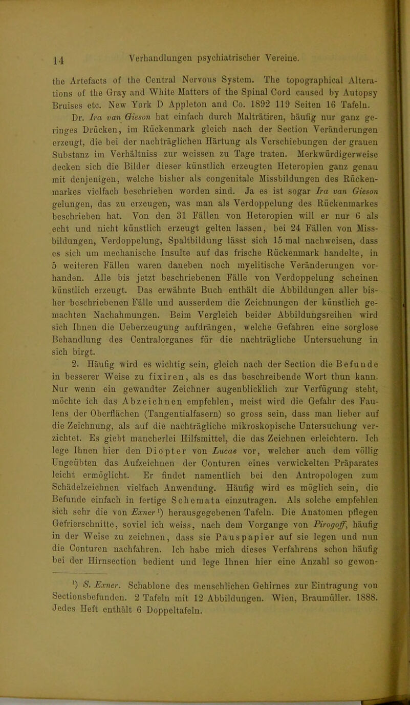 the Artefacts of the Central Nervous System. The topographical Altera- tions of the Gray and White Hatters of the Spinal Cord caused by Autopsy Bruises etc. New York D Appleton and Co. 1892 119 Seiten 16 Tafeln. Dr. Ira van Gieson hat einfach durch Malträtiren, häufig nur ganz ge- ringes Drücken, im Rückenmark gleich nach der Section Veränderungen erzeugt, die bei der nachträglichen Härtung als Verschiebungen der grauen Substanz im Verhältniss zur weissen zu Tage traten. Merkwürdigerweise decken sich die Bilder dieser künstlich erzeugten Heteropien ganz genau mit denjenigen, welche bisher als congenitale Missbildungen des Rücken- markes vielfach beschrieben worden sind. Ja es ist sogar Ira van Gieson gelungen, das zu erzeugen, was man als Verdoppelung des Rückenmarkes beschrieben hat. Von den 31 Fällen von Heteropien will er nur 6 als echt und nicht künstlich erzeugt gelten lassen, bei 24 Fällen von Miss- bildungen, Verdoppelung, Spaltbildung lässt sich 15 mal nackweisen, dass es sich um mechanische Insulte auf das frische Rückenmark handelte, in 5 weiteren Fällen waren daneben noch myelitische Veränderungen vor- handen. Alle bis jetzt beschriebenen Fälle von Verdoppelung scheinen künstlich erzeugt. Das erwähnte Buch enthält die Abbildungen aller bis- her beschriebenen Fälle und ausserdem die Zeichnungen der künstlich ge- machten Nachahmungen. Beim Vergleich beider Abbildungsreihen wird sich Ihnen die Ueberzeugung aufdrängen, welche Gefahren eine sorglose Behandlung des Centralorganes für die nachträgliche Untersuchung in sich birgt. 2. Häufig wird es wichtig sein, gleich nach der Section die Befunde in besserer Weise zu fixiren, als es das beschreibende Wort thun kann. Nur wenn ein gewandter Zeichner augenblicklich zur Verfügung steht, möchte ich das Abzeichnen empfehlen, meist wird die Gefahr des Fau- lens der Oberflächen (Tangentialfasern) so gross sein, dass man lieber auf die Zeichnung, als auf die nachträgliche mikroskopische Untersuchung ver- zichtet. Es giebt mancherlei Hilfsmittel, die das Zeichnen erleichtern. Ich lege Ihnen hier den Diopter von Lucae vor, welcher auch dem völlig Ungeübten das Aufzeichnen der Conturen eines verwickelten Präparates leicht ermöglicht. Er findet namentlich bei den Antropologen zum Schädelzeichnen vielfach Anwendung. Häufig wird es möglich sein, die Befunde einfach in fertige Schemata einzutragen. Als solche empfehlen sich sehr die von Exner') herausgegebenen Tafeln. Die Anatomen pflegen Gefrierschnitte, soviel ich weiss, nach dem Vorgänge von Pirogoff, häufig in der Weise zu zeichnen, dass sie Pauspapier auf sie legen und nuu die Conturen nachfahren. Ich habe mich dieses Verfahrens schon häufig bei der Hirnsection bedient uud lege Ihnen hier eine Anzahl so gewon- ') S. Exner. Schablone des menschlichen Gehirnes zur Eintragung von Sectionsbefunden. 2 Tafeln mit 12 Abbildungen. Wien, Braumüller. 1888. Jodes Heft enthält 6 Doppeltafeln.