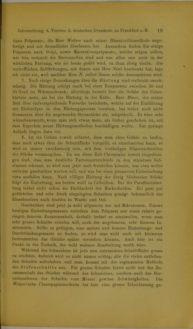 dann Präparate, die Herr Wolters nach seiner Hämatoxilininethodc ange- fortigt und mir freundlichst überlassen hat. Ausserdem finden Sie einige Präparate nach Oolyi, sowie Macerationspräparate, welche zeigen sollen, wie fein verästelt die Nervenzellen sind und was alles uns noch in der wirklichen Färbung, wie sie heute geübt wird, zu thun übrig bleibt. Die vortrciTlichen Zellfärbungen, mit denen uns Herr Nissl beschenkt hat, lege ich nicht vor, weil nachher Herr N. selbst Ihnen solche demonstriren wird. 7. Noch einige Bemerkungen über die Härtung sind vielleicht zweck- mässig. Die Härtung erfolgt rasch bei einer Temperatur zwischen 30 und 35 Grad im Wärmeschrank; allerdings besteht hier die Gefahr des Ueber- härtens mehr, als bei der Härtung in der Kälte. Herr Minor, der seiner Zeit über vielversprechende Versuche berichtete, welche auf der Einführung der Elektrolyse in den Härtungsprocess beruhen, hat leider noch nicht Genaueres über die angewandte Stromstärke etc. mitgethcilt. Es wäre sehr wünschenswerth, wenn man sich etwas mehr, als bisher geschehen ist, mit dem Erproben neuer Härtungsmethoden beschäftigen w'ollte. Nur geringe Anläufe liegen dazu vor. 8. Ist ein Gehirn soweit erhärtet, dass man ohne Gefahr zu laufen, dass noch etwas über die Schnittfläche vorquillt, es einschneiden kann, so wird es immer zweckmässig sein, mit dem vorläufigen Diinnerschneideu der Stücke voranzugehen. Da um diese Zeit Chromsalze soweit eingedrun- gen sind, dass man deutliche Farbenunterschiede in den einzelneu Sub- stanzen erkeunt, so wird man jetzt auch feststellen können, was etwa weiter seriatim geschnitten werden soll, und was bei einer genaueren Untersuchung etwa ausfallen kann. Nach völliger Härtung der übrig bleibenden Stücke folgt die Einbettung, am besten wohl in Celloidien. Bei der Paraffineinbet- tung leidet nicht selten die Färbbarkeit der Markscheiden. Bei ganz gut gehärteten und sehr frisch eingelegten Schnitten genügt bekanntlich das Einschmelzen nach Oudden in Wachs und Oel. Geschnitten wird jetzt ja wohl allgemein nur mit Mikrotomen. Unsere heutigen Einbettungsmassen verleihen dem Präparat nur einen relativ ge- ringen inneren Zusammenhalt, deshalb bedarf es einstweilen, wenn man sehr grosse Schnitte erzielen will, noch der ungeheuren, sehr theureu In- strumente. Sollte es gelingen, eine andere und bessere Einbettungs- und Durchträukungsmasse zu finden, so wird man wohl auch mit kleineren Instrumenten das Gleiche später erreichen können. Auch hier ist eiu Punkt in der Technik, der wohl weiterer Bearbeitung werth wäre. Während des Schneidens ist jede neu entstandene Schnittfläche genau zu studiren, dadurch wird cs nicht immer nöthig, alle dio vielen entfallen- den Schnitte aufzuhebeu und man kommt mit der sogenannten Methode der Stufenschnitte aus. Für grosse Schnitte bietet nicht nur der Zu- sammenhalt. des Stückes während des Schneidens, sondern auch das Iler- untej-nehmen der Schnitte vom Messer gewisse Schwierigkeiten. Die Weiyert'sehe Closetpapiermethode hat hier eine grosse Erleichterung ge-