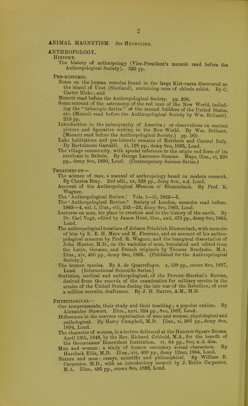 A.NIMAL MAGNETISM. See HyrKOTisii. ANTHROPOLOGY. HisTonx. The history of anthropology (Vice-President’s memoir read before the Anthropological Society). 335 pp. Pbe-histoeio. Notes on the human remains found in the large Kist-vaens discovered on the island of Unst (Shetland'), containing urns of chloric schist, Bv C Carter Blake j and ^ Memoir read before the Anthropological Society, pp. 296. Some account of the astronomy of the red man of the New World, includ- ing the “ telescopic device ” of the mound builders of the United States, etc. (Memoir read before the Anthropological Society by Wm. Bollaertl' 210 pp. Introduction to the palaeography of America; or observations on ancient picture and figurative writing in the New World. By Wm. Bollaert. (Memoir read before the Anthropologiciil Society.) pp. 169. Lake habitations and pre-historic remains of Northern and Central Italy. By Bartolomeo Gastaldi. xi, 128 pp., demy 8vo, 1865, Lond. The village community, with special reference to the origin and form of its survivals in Britain. By George Laurence Gomme. Maps, illus., xi, 299 pp., demy 8vo, 1890, Lond. (Contemporary Science Series.) Tbeatises on— The science of man, a manual of anthropology based on modern research. By Charles Bray, 2nd edit., xx, 323 pp., demy 8vo., n.d. Lond. Account of the Anthropological Museum of Blumcnbach. By Prof. R. Wagner. The ‘Anthropological Review.’ Vols. i—iii, 1863—5. The ‘ Anthropological Review.’ Society of London, memoirs read before. 1863—4, vol. i, illus., viii, 533—23, demy 8vo, 1865, Lond. Lectures on man, his place in creation and in the history of the earth. By Dr. Carl Vogt, edited by James Hunt, illus., xxii, 475 pp., demy 8vo, 1864, Lond. The anthropological treatises of Johann Friedrich Blumenbach, with memoirs of him by K. E. H, Marx and M. Flourens, and an account of his anthro- pological museum by Prof. R. Wagner, and the inaugural dissertation of John Hunter, M.D., on the varieties of man, translated and edited from the Latin, German, and French originals by Thomas Bendyshe, M.A. Illus., xiv, 406 pp., demy 8vo, 1865. (Published for the Anthropological Society.) The human species. By A. de Quatrefages. x, 198 pp., crown 8vo, 1897, Lond. (International Scientific Series.) Statistics, medical and anthropological, of the Provost-Marshal’s Bureau, derived from the records of the examination for military service in the armies of the United States during the late war of the Rebellion, of over a million recruits, draftsmen. By J. H. Baxter, A.M., M.D. Phtbioiogical— Our temperaments, their study and their teaching; a popular outline. By Alexander Stewart. Illus., xxvi, 394 pp., 8vo, 1887, Lond. Differences in the nervous organisation of man and woman, physiological and pathological. By Harry Campbell, M.D. Illus., xi, 383 pp., deray 8vo, 1894, Lond. The character of woman, in a lecture delivered at the Hanover Square Rooms, April 13th, 1848, by the Rev. Richard Cobbold, M.A., for the benefit of the Governesses’ Benevolent Institution, vi, 64 pp., 8vo, n. d. diss. Man and woman: a study of human secondary sexual characters. By Havelock Ellis, M.D. Illus., xiv, 409 pp., demy 12mo, 1894, Lend. Nature and man: essays, scientific and philosophical. By William B. Carpenter, M.D., with an introductory memoir by J. Estlin Carpenter, M.A. Illus., 485 pp., crown 8vo, 1888, Lond.
