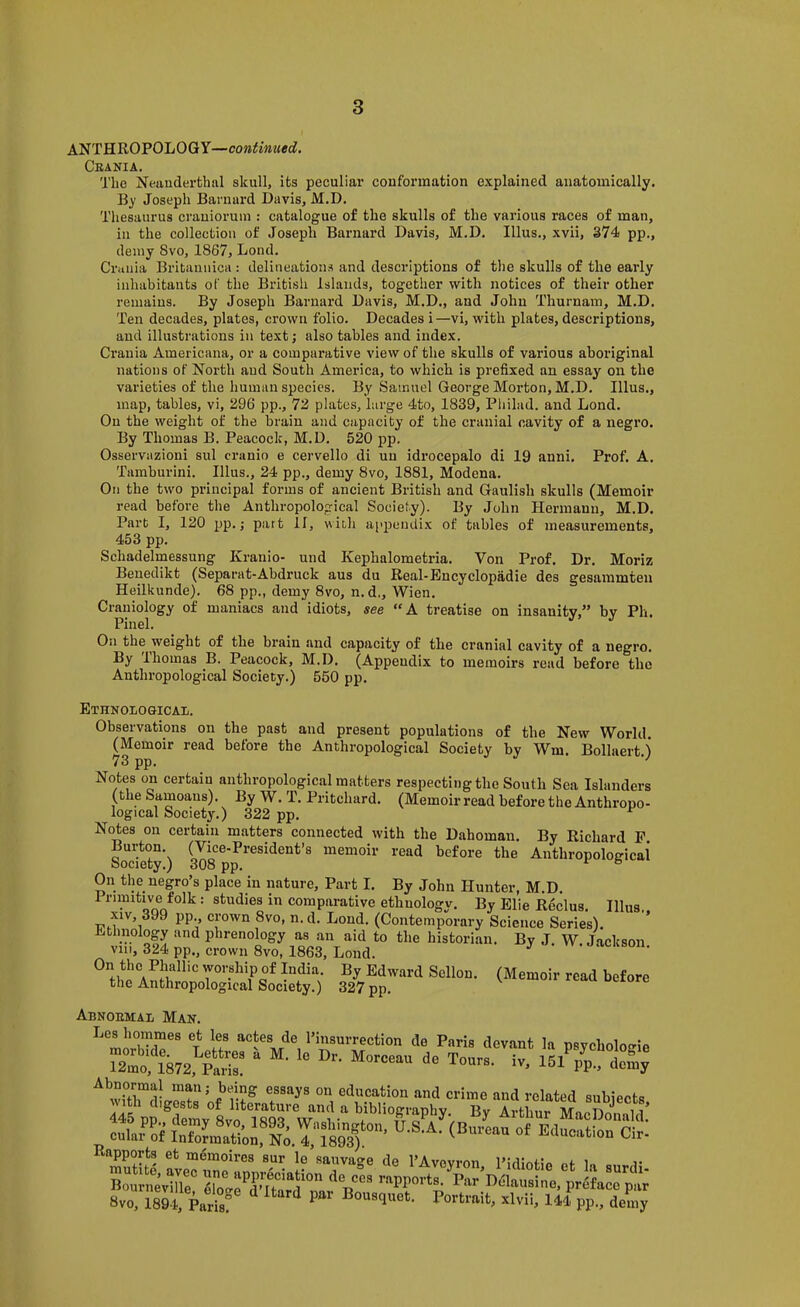 ANTHROPOLOGY—continued. Ckania. The Neanderthal skull, its peculiar conformation explained anatomically. By Joseph Barnard Davis, M.D. Thesaurus crauioruui: catalogue of the skulls of the various races of man, in the collection of Joseph Barnard Davis, M.D. Ulus., xvii, 374 pp., demy 8vo, 1867, Lend. Crania Britannica : delineations and descriptions of the skulls of the early inhabitants of the British Islands, together with notices of their other remains. By Joseph Barnard Davis, M.D., and John Thurnam, M.D. Ten decades, plates, crown folio. Decades i—vi, with plates, descriptions, and illustrations in text; also tables and index. Crania Americana, or a comparative view of the skulls of various aboriginal nations of North and Sonth America, to which is prefixed an essay on the varieties of the human species. By Samuel George Morton, M.D. Ulus., map, tables, vi, 296 pp., 72 plates, large 4to, 1839, Pliilad. and Lend. On the weight of the brain and capacity of the cranial cavity of a negro. By Thomas B. Peacock, M.D. 520 pp. Osservazioni sul cranio e cervello di un idrocepalo di 19 anni. Prof. A. Tamburini. Ulus., 24 pp., demy 8vo, 1881, Modena. On the two principal forms of ancient British and Gaulish skulls (Memoir read before the Anthropological Society). By John Hermann, M.D. Part I, 120 pp.; part II, with appendix of tables of measurements, 453 pp. Schadelmessung Kranio- und Kephalometria. Von Prof. Dr. Moriz Beuedikt (Separat-Abdruck aus du Real-Eucyclopadie des gesammten Heilkunde). 68 pp., demy 8vo, n. d., Wien. Craniology of maniacs and idiots, see “A treatise on insanity,” by Ph. Pinel. On the weight of the brain and capacity of the cranial cavity of a negro. By Ihomas B. Peacock, M.D. (Appendix to memoirs read before the Anthropological Society.) 550 pp. Ethnologicai/. Observations on the past and present populations of the New World. (Memoir read before the Anthropological Society by Wm. Bollaert ) 73 pp. '' Notes on certain anthropological matters respecting the South Sea Islanders (the Samoans). By W. T. Pritchard. (Memoirread before the Anthropo- logical Society.) 322 pp. ^ Notes on certain matters connected with the Dahoman. By Richard P Socilty) memoir read before the Anthropologicai On the negro’s place in nature. Part I. By John Hunter, M.D. 1 rimitive folk: studies in comparative ethnology. By Elie Reclus. Illus.. XIV, 399 pp crown 8vo, n.d. Loud. (Contemporary Science Series). Ethnology and phrenology as an aid to the historian. By J. W. Jackson viii, 324 pp., crown 8vo, 1863, Lond. ^ acason. worship of India. By Edward Sellon. (Memoir read before the Anthropological Society.) 327 pp. Abnoemal Man. Los hornmes et les actes de Tinsurrection de Paris devant la psvcholoo-ie Rapports et memoires sur le sauvage de TAvevron Pidiofio of lo .i- «'PP»rt«- Par’Dflausino, prMaco pt 8vo ISrEris P” Portrait, xlvii, uf pp., demy