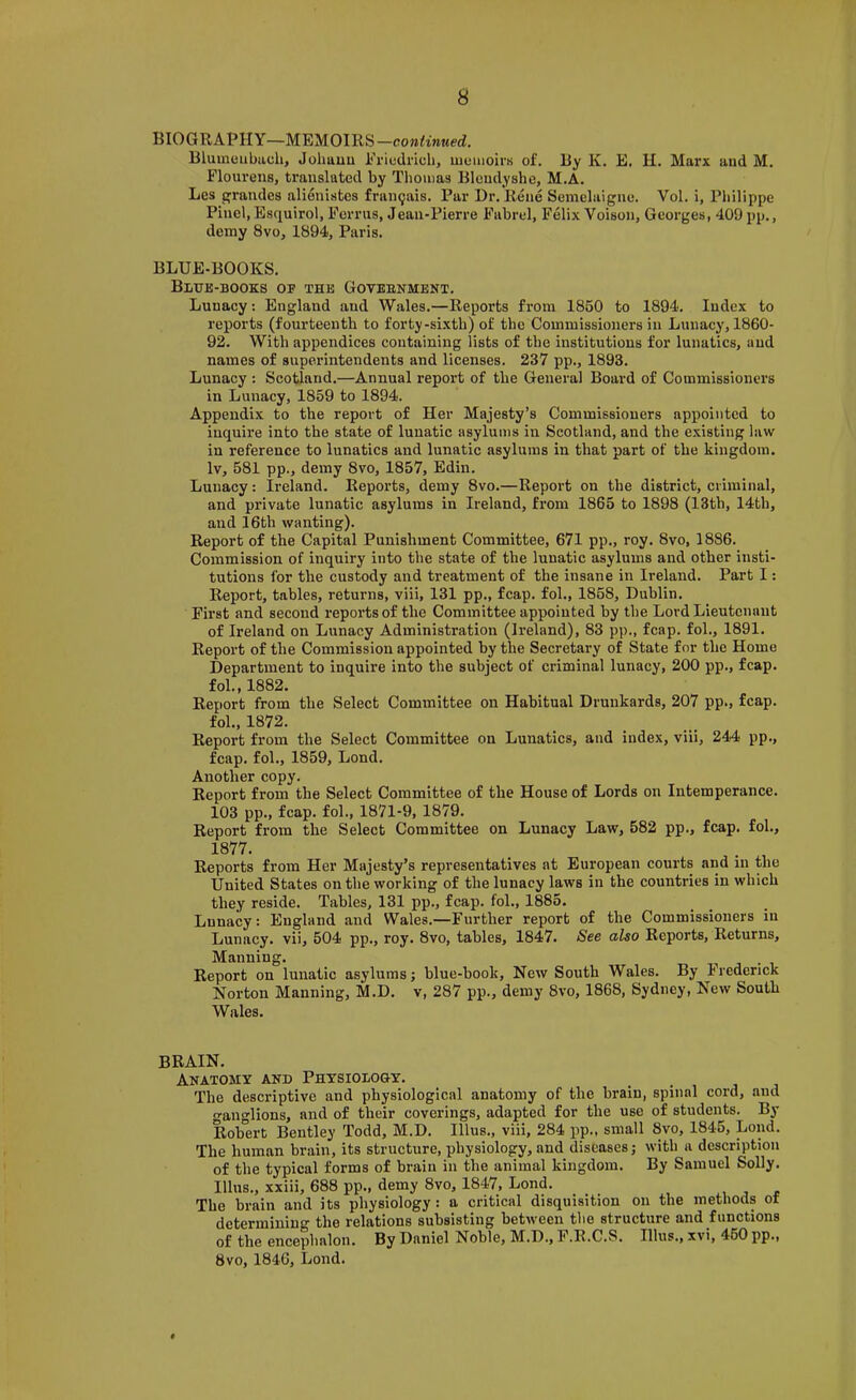BIOGRAPHY—MEMOIRS—continued. Blumuubach, Johuuu Ericdrich, memoirs of. By K. E. H. Marx and M. Flourens, translated by Thomas Blcndyshe, M.A. Les cfrandes alienistes fraii9ais. Par Dr. Rene Semclaigne. Vol. i, Philippe Pinel, Esquirol, Perms, Jean-Pierre Fabrel, Felix Voison, Georges, 409 pp., demy 8vo, 1894, Paris. BLUE-BOOKS. Blue-books of the Govebnment. Lunacy; England and Wales.—Reports from 1860 to 1894. Index to reports (fourteenth to forty-si.xth) of the Commissioners in Lunacy, 1860- 92. With appendices containing lists of the institutions for lunatics, and names of superintendents and licenses. 237 pp., 1893. Lunacy ; Scotland.—Annual report of the General Board of Commissioners in Lunacy, 1859 to 1894. Appendix to the report of Her Majesty’s Commissioners appointed to inquire into the state of lunatic asylums in Scotland, and the e.xisting law in reference to lunatics and lunatic asylums in that part of the kingdom. Iv, 581 pp., demy 8vo, 1857, Edin. Lunacy: Ireland. Reports, demy 8vo.—Report on the district, criminal, and private lunatic asylums in Ireland, from 1865 to 1898 (13th, 14th, and 16th wanting). Report of the Capital Punishment Committee, 671 pp., roy. 8vo, 1886. Commission of inquiry into the state of the lunatic asylums and other insti- tutions for the custody and treatment of the insane in Ireland. Part I: Report, tables, returns, viii, 131 pp., fcap. fol., 1868, Dublin. First and second reports of the Committee appointed by the Lord Lieutenant of Ireland on Lunacy Administration (Ireland), 83 pp., fcap. fob, 1891. Report of the Commission appointed by the Secretary of State for the Home Department to inquire into the subject of criminal lunacy, 200 pp., fcap. fob,1882. Report from the Select Committee on Habitual Drunkards, 207 pp., fcap. fob, 1872. Report from the Select Committee on Lunatics, and index, viii, 244 pp., fcap. fob, 1859, Lond. Another copy. Report from the Select Committee of the House of Lords on Intemperance. 103 pp., fcap. fob, 1871-9, 1879. Report from the Select Committee on Lunacy Law, 582 pp., fcap. fob, 1877. , ^ , Reports from Her Majesty’s representatives at European courts and in the United States on the working of the lunacy laws in the countries in which they reside. Tables, 131 pp., fcap. fob, 1885. Lunacy: England and Wales.—Further report of the Commissioners in Lunacy, vii, 504 pp., roy. 8vo, tables, 1847. See also Reports, Returns, Manning. . Report on lunatic asylums; blue-book. New South Wales. By Frederick Norton Manning, M.D. v, 287 pp., demy 8vo, 1868, Sydney, New South Wales. BRAIN. Anatomy and Physiology. The descriptive and physiological anatomy of the brain, spinal cord, and o-anglions, and of their coverings, adapted for the use of students. By Robert Bentley Todd, M.D. Ulus., viii, 284 pp., small 8vo, 1845, Lond. The human brain, its structure, physiology, and diseases; with a description of the typical forms of brain in the animal kingdom. By Samuel Solly. Illns., xxiii, 688 pp., demy 8vo, 1847, Lond. The brain and its physiology: a critical disquisition on the methods of determining the relations subsisting between the structure and functions of the encephalon. By Daniel Noble, M.D., F.R.C.S. Illns., xvi, 460 pp., 8vo, 1846, Lond.