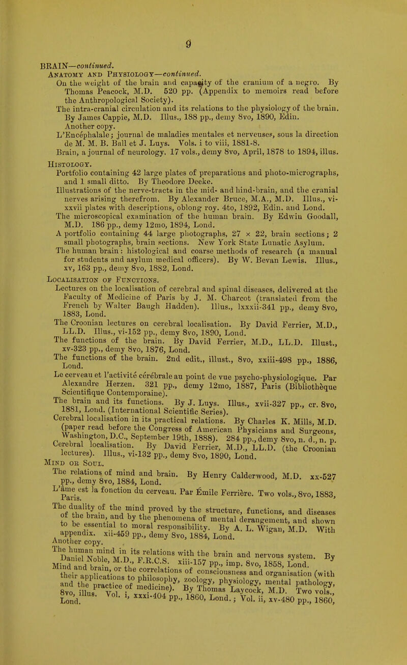 0 BRAIN—continued. Anatomy and Physiology—continued. Ou the weight of the brain and capa«ty of the cranium of a negro. By Thomas Peacock, M.D. 520 pp. (Appendi.\ to memoirs read before the Anthropological Society). The intra-cranial circulation and its relations to the physiology of the brain. By James Cappie, M.D. Ulus., 188 pp., demy 8vo, 1890, Edin. Another copy. L’Encephalale; journal de maladies mentales et nerveuses, sous la direction de M. M. B. Ball et J. Luys. Vols. i to viii, 1881-8. Brain, a journal of neurology. 17 vols., demy 8vo, April, 1878 to 1894, illus. Histology. Portfolio containing 42 large plates of preparations and photo-micrographs, and 1 small ditto. By Theodore Deeke. Illustrations of the nerve-tracts in the mid- and hind-brain, and the cranial nerves arising therefrom. By Alexander Bruce, M.A., M.D. Illus., vi- xxvii plates with descriptions, oblong roy. 4to, 1892, Edin. and Lond. The microscopical examination of the human brain. By Edwin Goodall, M.D. 186 pp., demy 12mo, 1894, Lond. A portfolio containing 44 large photographs, 27 x 22, brain sections; 2 small photographs, brain sections. New York State Lunatic Asylum. The human brain: histological and coarse methods of research (a manual for students and asylum medical officers). By W. Sevan Lewis. Illus., XV, 163 pp., demy 8vo, 1882, Lond. Localisation of Functions. Lectures on the localisation of cerebral and spinal diseases, delivered at the Faculty of Medicine of Paris by J. M. Charcot (translated from the French by Walter Baugh Hadden). Illus., lxxxii-341 pp., demy 8vo, 1883, Lond. The Croonian lectures ou cerebral localisation. By David Ferrier, M.D., LL.D. Illus., vi-152 pp., demy 8vo, 1890, Lond. The functions of the brain. By David Ferrier, M.D., LL.D. Illust., xv-323 pp., demy 8vo, 1876, Lond. The functions of the brain. 2nd edit., illust., 8vo, xxiii-498 pp., 1886, Lond. Le cerveau et I’activite cerebrale au point de vue psycho-physiologique. Par Alexandre Herzen. 321 pp., demy 12mo, 1887, Paris (Bibliotheque bcientifique Contemporaine). functions. By J. Luys. Illus., xvii-327 pp., cr. 8vo, 1881, Lond. (International Scientific Series). Cerebral localisation in its practical relations. By Charles K. Mills, M.D. (paper read before the Congress of American Physicians and Surgeons, Washington D.C., September 19th, 1888). 284 pp., demy 8vo, n. d , n. p. Cerebral localisation. By David Perrier, M.D., LL.D. (the Croonian lectures). Illus., vi-I32 pp., demy 8vo, 1890, Lond. Mind or Soul. The relations of mind and brain. By Henry Calderwood, M.D. xx-627 pp., demy 8vo, 1884, Lond. ^ Paris^^*' fonction du cerveau. Par Emile Ferri&re. Two vols.,8vo, 1883, ^^o“fhr structure, functions, and diseases to the phenomena of mental derangement, and shown to be essential to moral responsibility. By A. L. Wigan M D With appendix, xii-459 pp., demy 8vo, 1881 Lonl. S . • • Another copy. , Da!“rN„S Mind and br^ n Ifi” xm-157 pp., imp. 8vo, 1868, Lond. their annlicatiml^t!? consciousness and organisation (with and tfrlrartr Physiology, mental pathology, 8vo illus M.D. Two vols Lond • PP- i Vol. ii, xv-480 pp., I860
