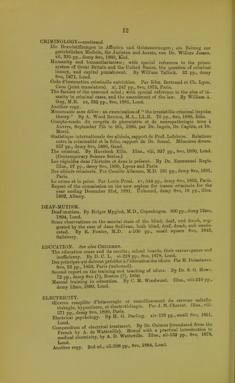 CRIMINOLOGY—coMii»MecZ. Lie Rraiulstiftungen in Affecten unci Geistessoi’ungen j eiu Beitrag zur gerichtlichcn Medicin, fiir Juriston und Acrzte, von Dr. Willers Jessen. xii, 335 pp., demy 8vo, 1860, Kiel. Humanity and humanitarianism; with special reference to the prison system of Great Britain and the United States, the question of criminal lunacy, and capital punishment. By William Tallock. 32 pp., demy 8vo, 1871, Lond. Code d’instruction criininelle autrichien. Par Edra. Bertrand et Ch. Lyon, Caen (joint translators), xl, 247 pp., 8vo, 1875, Paris. The factors of the unsound mind j with special reference to the plea of in- sanity in criminal cases, and the amendment of the law. By William A. Guy, M.B. XX, 232 pp., 8vo, 1881, Lond. Another copy. Monomanie sans delire: an examination of “ the irresistible criminal impulse theory.” By A. Wood Renton, M.A., LL.B. 76 pp., 8vo, 1886, Edin. Compte-rendu du congres de phreniatrie et de neuropathologie tenu a Anvers, September 7th to 9th, 1885, par Dr. Ingels, Dr. Caylits, et Dr. Morel. Statistique iaiternationale des alienes, rapport de Prof. Lcfebvre. Relations entre la criminalite et la folie, rapport de Dr. Semal. Memoires divers. 357 pp., deray 8vo, 1886, Gand. The criminal. By Havelock Ellis. Ulus., viii, 337 pp., 8vo, 1890, Lond. (Contemporary Science Series.) Les r%icides dans I’histoire et dans le present. By Dr. Emmanuel Regis. Ulus., 97 pp., demy 8vo, 1890, Lyons and Paris. Des alienes criminels. Par Camille Allaman, M.D. 181 pp., demy 8vo, 1891, Paris. Le crime et la peine. Par Louis Proal. xv, 544 pp., demy 8vo, 1892, Paris. Report of the commission on the new asylum for insane criminals for the year ending December 31st, 1891. Unbound, demy 8vo, 18 pp., illus. 1892, Albany. DEAF-MUTISM. Deaf-mutism. By Holger Mygind, M.D., Copenhagen. 300 pp., demy 12mo, 1894, Lond. Some observations on the mental state of the blind, deaf, and dumb, sug- gested by the case of Jane Sullivan, both blind, deaf, dumb, and unedu- cated. By R. Fowler, M.D. x-100 pp., small square 8vo, 1843, Salisbury. EDUCATION. See also Childeen. The education craze and its results; school boards, their extravagance and inefficiency. By D. C. L. vi-228 pp., 8vo, 1878, Lond. Des principes qui doivent presider a I’education des idiots. Par M. Delasiauve. 8vo, 32 pp., 1859, Paris (unbound). „ c u Second report on the training and teaching of idiots. Ly Ur. 8. U. tiowc. 72 pp., demy 8vo (?), Boston (?), 1850. - am Manual training in education. By C. M. Woodward. Illus., vm-310 pp., demy 12mo, 1890, Lond. ELECTRICITY. (Euvres complete d’hemorragie et ramollissenient du cerveau metallo- therapie, hypnotisme, et electrotherapie. Par J. M. Charcot. Illus., viii- 571 pp., demy 8vo, 1890, Paris. . n o 10=1 Electrical psychology. By H. G. Darling. x,v-176 pp., small 8vo, 18ol, Com°petdium of electrical treatment. By Dr Onimus (translated from the French by A. de Watteville). Bound with a practical “'^ixiduction to medical electricity, by A. D. Watteville. Illus., xii-152 pp., 8vo, 18/8, Aimtiler copy. 2nd ed., xii-208 pp., 8vo, 1884, Lond.