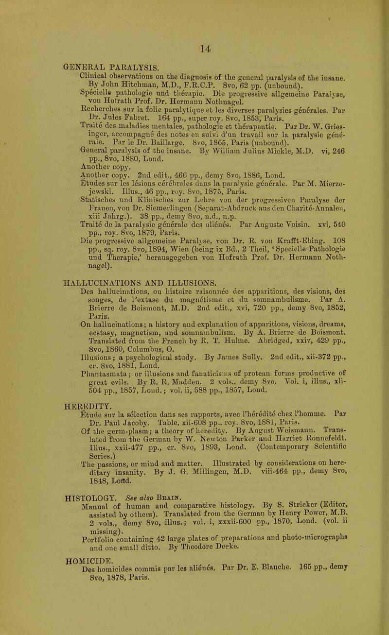 GENERAL PARALYSIS. Clinical observations on the diap;nosis of the general paralysis of the insane. By John Hitchinan, M.D., F.R.C.P. 8vo, 62 pp. (unbound). Speciella pathologie und therapie. Die progressive allgcmeine Paralyse, von Hofrath Prof. Dr. Hermann Nothuagel. Rccherches sur la folie paralytique et les diverses paralysies generales. Par , Br. Jules Pabret. 164 pp., super roy. 8vo, 1853, Paris. Traite des maladies mcntales, pathologie et therapeutie. Par Dr. W. Gries- inger, accompagne des notes en suivi d’un travail sur la paralysic gene- rale. Par le Dr. Baillarge. 8vo, 1865, Paris (unbound). General paralysis of the insane. By William Julius Mickle, M.D. vi, 246 pp., 8vo, 1880, Lend. Another copy. Another copy. 2nd edit., 466 pp., deray 8vo, 1886, Loud. Etudes sur les lesions corebroles dans la paralysie generale. Par M. Mierzc- jewski. Ulus., 46 pp., roy. 8vo, 1875, Paris. Statisches und Klinisclies zur Lehre von der progressivcn Paralyse der Frauen, von Dr. Siemerliiigen (Separat-Abdruck aus den Charite-Annaleii, xiii J.ahrg.). 38 pp., demy 8vo, n.d., n.p. Traite de la paralysie generale des alienee. Par Auguste Voisin. xvi, 540 pp., roy. 8vOj 1879, Paris. Die progressive allgemeine Paralyse, von Dr. R. von Krafft-Ebing. 108 pp., sq. roy. 8vo, 1894, Wien (being ix Bd., 2 Theil, ‘Speciclle Pathologie und Therapie,’ herausgegeben von Hofrath Prof. Dr. Hermann Noth- nagel). HALLUCINATIONS AND ILLUSIONS. Des hallucinations, ou histoire raisonnee des apparitions, des visions, des songes, de I’extase du magnetisme et du soranambulisme. Par A. Brierre de Boismont, M.D. 2nd edit., xvi, 720 pp., demy 8vo, 1852, Paris. On hallucinations; a history and explanation of apparitions, visions, dreams, ecstasy, magnetism, and somnambulism. By A. Brierre de Boismont. Translated from the French by R. T. Hulmc. Abridged, xxiv, 429 pp., 8vo, 1860, Columbus, 0. Illusions; a psychological study. By James Sully. 2nd edit., xii-372 pp., cr. 8vo, 1881, Lond. Phantasmata; or illusions and fanaticisms of protean forms productive of great evils. By R. R. Madden. 2 vols.. deray 8vo. Vol. i, illus., xli- 504 pp., 1857, Lond.; vol. ii, 588 pp., 1857, Loud. HEREDITY. Etude sur la selection dans ses i-apports, avec I’heredite chez I’homme. Par Dr. Paul Jacoby. Table, xii-608 pp., roy. 8vo, 1881, Paris. Of the germ-plasm; a theory of heredity. By August Weismaun. Trans- lated from the German by W. Newton Parker and Harriet Ronncfeldt. Ulus., xxii-477 pp., cr. 8vo, 1893, Lond. (Contemporary Scientific Series.) The passions, or mind and matter. Illustrated by considerations on here- ditary insanity. By J. G. Milliugen, M.D. viii-464 pp., demy 8vo, 1848, Lortd. HISTOLOGY. See also Beain. Manual of human and comparative histology. By S. Strieker (Editor, assisted by others). Translated from the German by Henry Power, M.B. 2 vols., demy 8vo, illus.; vol. i, xxxii-600 pp., 1870, Lond. (vol. ii missing). , , . • i Portfolio containing 42 large plates of preparations and photo-micrographs and one small ditto. By Theodore Deeke. HOMICIDE. „ ^ T. T,. , Des homicides commis par les alienee, Par Dr, E. Blanche. 165 pp., demy 8vo, 1878, Paris.