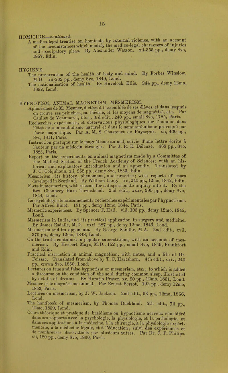 YLOMlClD'Et—continued. A medico-legal treatise on homicide by external violence, with an account of the circumstances which modify the medico-legal characters of injuries and exculpatory pleas. By Alexander Watson, xii-355 pp., demy 8vo, 1857, Edin. The preservation of the health of body and mind. By Forbes Winslow, M.D. xii-202 pp., demy 8vo, 1849, Lond. The nationalisation of health. By Havelock Ellis. 244 pp., demy 12mo, 1892, Lond. HYPNOTISM, ANIMAL MAGNETISM, MESMERISM. ^ Aphorismes de M. Mesmer, dictees k I’assemblee de ses eleves, et dans lesqucls on trouve ses principes, sa theorie, et les moyens de magnetise, etc. Par Caullet de Veaumorel, illus., 3rd edit., 240 pp., small 8vo, 1785, Paris. Recherches, experiences, et observations physiologiques sur ITiomme dans Tetat de somnambiilisme naturel et dans le somnambulisme provoquo par Tacte magnetique. Par A. M. S. Chastenet de Puysegiir. xii, 430 pp., 8VO, 1811, Paris. Instruction pratique sur le maguetisme animal, suivie d’une lettre ecrite i\ I’auteiir par un iiiedecin etranger. Par J. R. E. Deleuze. 468 pp., 8vo, 1825, Paris. Report on the experiments on animal magnetism made by a Committee of the Medical Section of the French Academy of Sciences; with an his- torical and explanatory introduction and an appendix. Translated by J. C. Colquhoun, xii, 252 pp., demy 8vo, 1833, Edin. Mesmerism: its history, phenomena, and practice; with reports of cases developed in Scotland. By William Lang, xii, 240 pp., 12mo, 1842, Edin. Facts in mesmerism, with reasons for a dispassionate inquiry into it. By the Rev. Chauncey Hare Townshend. 2nd edit., xxxv, 390 pp., demy Svo, 1844, Lond. La psychologie du raisonnement: recherches experimentales par Thypnotisme. Par Alfred Binet. 181 pp., demy 12mo, 1844, Paris. Mesmeric experiences. By Spencer T. Hall, viii, 103 pp., demy 12mo, 1845, Lond. Mesmerism in India, and its practical application in surgery and medicine. By James Esdaile, M.D. xxxi, 287 pp., demy 12mo, 1846, Lond. Mesmerism and its opponents. By George Sandby, M.A. 2nd edit., xvii, 370 pp., demy 12mo, 1848, Lond. On the truths contained in popular superstitions, with an account of mes- merism. By Herbert Mayo, M.D., 152 pp., small 8vo, 1849, Frankfort and Edin. Practical instruction in animal magnetism, with notes, and a life of Dr. Foissac. Translated from above by T. C. Hartshorn. 4th edit., xxiv, 240 pp., crown 8VO, 1850, Lond. Lectures on true and false hypnotism or mesmerism, etc.; to which is added a discourse on the condition of the soul during common sleep, illustrated by details of dreams. By Horatio Prater, xv, 90 pp., 12mo, 1851, Lond. Mesmer et le magnetisme animal. Par Ernest Bersot. 192 pp., demy 12mo, 1853, Paris. Lectures on mesmerism, by J. W. Jackson. 2nd edit., 93 pp., 12mo, 1856, Lond. The handbook of mesmerism, by Thomas Buckland. 5th edit., 72 pp,, 12mo, 1859, Lond. Cours theorique et pratique de braidisme ou hypnotisme nerveux considere dans ses rapports avec la psychologie, la physiologie, et la pathologic, et dans ses applications il la medecine, a la chirurgie, il la physiologie experi- meutale, a la medecine legale, et it I’oducation; suivi des experiences et de nomhreuses observations ])ar plusieurs autres. Par Dr, J, P. Philips, xii, 180 pp,, demy 8vo, 1860, Paris.