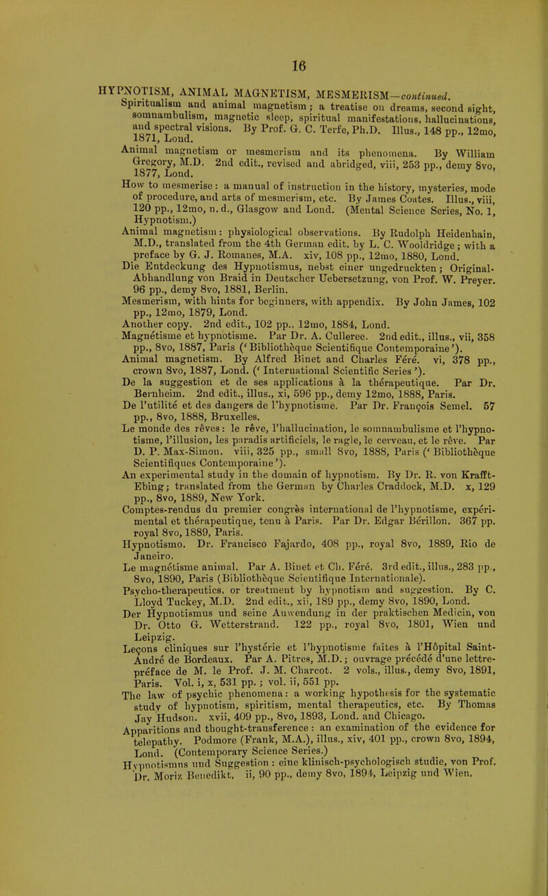 or mesmerism and its phenomena. By William 2nd edit., revised and abridged, viii, 253 pp., demy 8vo, PPm Dr. 57 HYPNOTISM, ANIMAL MAGNETISM, MESMEUISM-comWW. Spiritualism and animal magnetism; a treatise on dreams, second sight, somnambulism, magnetic sleep, spiritual manifestations, hallucinations, visions. By Prof. G. C. Terfe, Ph.l). Ulus., 148 pp., 12mo, 1871, Loud. Animal magnetism Gregory, M.D. 1877, Lond. How to mesmerise: a manual of instruction in the history, mysteries, mode of procedure, and arts of mesmerism, etc. By James Coates. Ulus., viii, 120 pp., 12mo, n.d., Glasgow and Lond. (Mental Science Series, No. l’ Hypnotism.) Animal magnetism: physiological observations. By Rudolph Heidenhain, M.D., translated from the 4th German edit, by L. C. Wooldridge; with a preface by G. J. Romanes, M.A. xiv, 108 pp., 12mo, 1880, Lond. Die Entdeckung des Hypuotismus, nebst eiiier ungedruckten; Original- Abhandlung von Braid in Deutsclier Uebersetzung, von Prof. W. Preyer. 96 pp., demy 8vo, 1881, Berlin. Mesmerism, with hints for beginners, with appendix. By John James, 102 pp., 12mo, 1879, Lond. Another copy. 2nd edit., 102 pp.. 12mo, 1884, Lond. Magnetisme et hypnotisme. Par Dr. A. Culleree. 2nd edit., illus., vii, 358 pp., 8vo, 1887, Paris (‘Bibliotheque Scientifique Conteinporaiue’). Animal magnetism. By Alfred Binet and Charles Per e. vi, 378 crown 8vo, 1887, Lond. (‘ International Scientific Series ’). De la suggestion et de ses applications k la therapeutique. Par Bernheim. 2nd edit., illus., xi, 596 pp., demy 12mo, 1888, Paris. De Tutilite et des dangers de I’hypnotisine. Par Dr. Frau9ois Semel. pp., 8vo, 1888, Bruxelles. Le monde des reves: le reve, Thallucination, le somnambulisine et I’hypno- tisme, I’illusion, les paradis artificiels, le ragle, le cerveaii, et le rfeve. Par D. P. Max-Siinon. viii, 325 pp., small 8vo, 1888, Paris (‘ Biblioth^que Scientifiques Conteinporaiue ’). An experimental study in the domain of hypnotism. By Dr. R. von Krafft- Ebing; translated from the German by Charles Craddock, M.D. x, 129 pp., 8vo, 1889, New York. Comptes-rendus du premier congres international de Thypnotisme, experi- mental et therapeutique, tenu ^ Paris. Par Dr. Edgar Berillon. 367 pp. royal 8vo, 1889, Paris. Hypnotismo. Dr. Francisco Fajardo, 408 pp., royal 8vo, 1889, Rio de Janeiro. Le magnetisme animal. Par A. Binet et Ch. Fere. 3rd edit., illus., 283 pp., 8vo, 1890, Paris (Bibliothbque Scientifique Internationale). Psycho-therapeutics, or treatment by hypnotism and suggestion. By C. Lloyd Tuckey, M.D. 2nd edit., xii, 189 pp., demy 8vo, 1890, Lond. Der Hypnotismus und seine Auwendung in der praktischen Mediciu, von Dr. Otto G. Wetterstrand. 122 pp., royal 8vo, 1801, Wien und Leipzig. Lemons cliniques sur I’hj'sterie et Thypnotisme faites k THfipital Saint- Andre de Bordeaux. Par A. Pitres, M.D.; ouvrage precede d’une lettre- preface de M. le Prof. J. M. Charcot. 2 vols., illus., demy 8vo, 1891, Paris. Vol. i, x, 531 pp.; vol. ii, 551 pp. The law of psychic phenomena: a working hypothesis for the systematic study of hypnotism, spiritism, mental therapeutics, etc. By Thomas Jay Hudson, xvii, 409 pp., 8vo, 1893, Lond. and Chicago. Apparitions and thought-transference: an examination of the evidence for telepathy. Podmore (Frank, M.A.), illus., xiv, 401 pp., crown 8vo, 1894, Lond. (Contemporary Science Series.) Hvpnotismns und Suggestion : eine klinisch-psychologisch studie, von Prof. Dr. Moriz Benedikt. ii, 90 pp., demy 8vo, 1894, Leipzig und Wien.