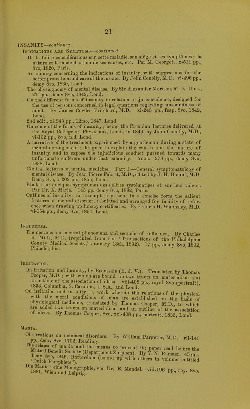 INSANITY—continued. Indications and Symptoms—continued. Do la folio: considerations snr cette maladie, son siege et ses symptdmes j la nature et le mode d’aetion de ses causes, etc. Par M. Georget. x-511 pp., 8vo, 1820, Paris. An inquiry concerning the indications of insanity, with suggestions for the better protection and care of the insane. By John Conolly, M.D. vi-496 pp., demy 8vo, 1830, Lond. The physiognomy of mental disease. By Sir Alexander Morison, M.D. Ulus., 271 pp., demy 8vo, 1843, Lond. On the different forms of insanity in relation to jurisprudence, designed for the use of persons concerned in legal questions regarding unsoundness of mind. By James Cowles Pritchard, M.D. xi-243 pp., fcap. 8vo, 1842, Lond. 2nd edit., xi-243 pp., 12mo, 1847, Lond. On some of the forms of insanity ; being the Croonian lectures delivered at the Royal College of Physicians, Lond., in 1849, by John Conolly, M.D., vi-102 pp., 8vo, n.d. Lond. A narrative of the treatment experienced by a gentleman during a state of mental derangement; designed to explain the causes and the nature of insanity, and to expose the injudicious conduct pursued towards many unfortunate sufferers under that calamity. Anon. 278 pp., demy 8vo, 1838, Lond. Clinical lectures on mental medicine. Part I.—General symptomatology of mental disease. By Jean Pierre Fahret, M.D., edited by J, H. Blount, M.D. Demy 8vo, x-202 pp., 1855, Lond. Btudes sur quelques symptoines des delires systematipes et sur leur valeur. Par Dr. A. Marie. 143 pp. demy 8vo, 1892, Paris. Outlines of insanity: an attempt to present in a concise form the salient features of mental disorder, tabulated and arranged for facility of refer- ence when drawing up lunacy certificates. By Francis H. Walmsley, M.D. vi-154 pp., demy 8vo, 1894, Lond. Influenza. Tile nervous and mental phenomena and sequelae of infiuenza. By Charles K. Mills, M.D. (reprinted from the ‘Transactions of the Philadelphia County Medical Society,’ January 13th, 1892). 17 pp., demy 8vo, 1892 Philadelphia. ’ Irritation. On irritation and insanity, by Broussais (E. J. V.). Translated by Thomas Cooper, M.D.; with which are bound up two tracts on materialism and an outline of the association of ideas, viii-408 pp., royal 8vo ('uortrait') 1833, Columbia, S. Carolina, U.S.A., and Lond. ' On irritation and insanity ; a work wherein the relations of the physical With the moral conditions of man are established on the basis of physiological medicine, translated by Thomas Cooper, M.D., to which are added two tracts on materialism and an outline of the association of ideas. By Ihomas Cooper, 8vo, xxi-408 pp., portrait, 1833, Lond. By William Pargeter, M.D. vii-140 Mania. Observations on maniacal disorders, pp., demy 8vo, 1792, Reading. prevent it; paper read before the ?emr8vo''lSI”irH Zutphen). By Y. N. Ramaer. 45 pp., ‘ Sh Pam^ P entitled pp- 8*0.