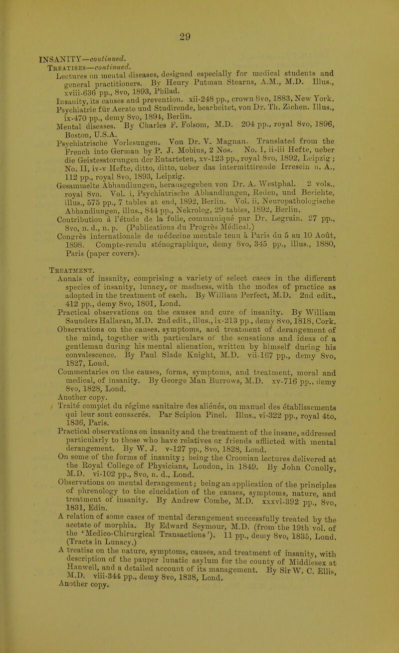 IN SANITY—continued. Treatises—continued. , Lectures on meiitiil diseases, designed especially for medical students and general practitioners. By Henry Putman Stearns, A.M., M.D. Ulus., xviii-636 pp., Svo, 1893, Philad. Insanity, its causes and prevention, xii-248 pp., crown Svo, 1883, New York. Psychiatrie fiir Aerzte und Studirende, bearbeitet, von Dr. Th. Ziehen. Ulus., i.x-470 pp., demy Svo, 1894, Berlin. Mental diseases. By Charles F. Folsom, M.D. 204 pp., royal Svo, 1896, Boston, U.S.A. Psychiatrische Vorlesungen. Von Dr. V. Magnan. Translated from the French into German by P. J. Mobius, 2 Nos. No. 1, ii-iii Hefte, ueber die Geistesstorungen der Entarteten, xv-123 pp., royal Svo, 1892, Leipzig ; No. II, iv-v Hefte, ditto, ditto, ueber das intermittirende Irreseiu n. A., 112 pp., royal Svo, 1893, Leipzig. Gesammelte Abhandlungen, berausgegeben von Dr. A. Westphal. 2 vols., royal Svo. Vol. i, Psychiatrische Abhandlungen, Kedeu, und Berichte, illus., 575 pp., 7 tables at end, 1892, Berlin. Vol. ii, Neuropathologische Abhandlungen, illus., 844 pp., Nekrolog, 29 tables, 1892, Berlin. Contribution a I’etude de la folie, communique par Dr. Legrain. 27 pp., Svo, n. d., n. p. (Publications du Progres Medical.) Congres internationale de medeciue mentale tenu ii. Paris du 5 au 10 Aout, 1898. Compte-rendu stenograpliique, demy Svo, 345 pp., illus., 1880, Paris (paper covers). Treatment. Annals of insanity, comprising a variety of select cases in the dillerent species of insanity, lunacy, or madness, with the modes of practice as adopted in the treatment of each. By William Perfect, M.D. 2nd edit., 412 pp., demy Svo, 1801, Lond. Practical observations on the causes and cui’e of insanity. By William Saunders Hallaran, M.D. 2nd edit., illus., ix-213 pp., demy 8vo, 1818, Cork. Observations on the causes, symptoms, and treatment of derangement of the mind, together with particulars of the sensations and ideas of a gentleman during his mental alienation, written by himself during his convalescence. By Paul Slade Knight, M.D. vii-167 pp., demy Svo, 1827, Lond. Commentaries on the causes, forms, symptoms, and treatment, moral and medical, of insanity. By George Man Burrows, M.D. xv-716 pp., demy Svo, 1828, Lond. Another copy. , Traite complet du regime sanitaire des alienes, ou manuel des etablissements qui leur sent consacres. Par Scipion Pinel. Illus., vi-322 pp., royal 4to 1836, Paris. Practical observations on insanity and the treatment of the insane, addressed particularly to those who have relatives or friends afflicted with mental derangement. By W. J. v-127 pp., Svo, 1828, Lond. On some of the forms of insanity; being the Croonian lectures delivered at the Royal College of Physicians, London, in 1849. By John Conolly M.D. vi-102 pp., Svo, n. d., Lond. Observations on mental derangement; being an application of the principles of phrenology to the elucidation of the causes, symptoms, nature, and treatment of insanity. By Andrew Combe, M.D. xx.xvi-392 pp Svo 1831, Edin. ’’ ’ A relation of some cases of mental derangement successfully treated by the acetate of_ morphia. By Edward Seymour, M.D. (from the 19th vol. of the ‘Medico-Chirurgical Transactions’). 11 pp., demy Svo, 1835, Lond (Iracts in Lunacy.) A treatise on the nature, symptoms, causes, and treatment of insanity, with ^scription of the pauper lunatic asylum for the county of Middlesex at Hanwell, and a detailed account of its management. By Sir W C Ellis M.D. viii-344 pp., demy Svo, 1838, Lond. Another copy.