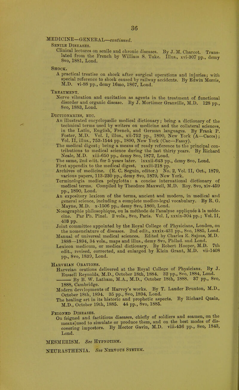 MEDICINE—GENERAL—continued. Senile Diseases. Clinical lectures on senile and chronic diseases. By J. M. Charcot. Trans- lated from the French by William S. Tuke. Ulus., xvi-307 pp., demy 8vo, 1881, Lond. Shock. A practical treatise on shock after surgical ojierations and injuries; with special reference to shook caused by railway accidents. By Edwin Morris, M.D. vi-88 pp., demy 16mo, 1867, Lond. Teeatment. Nerve vibration and exoitation as agents in the treatment of funotional disorder and organic disease. By J. Mortimer Granville, M.D. 128 pp., 8vo, 1883, Lond. Dictionaeies, etc. An illustrated encyclopaedic medical dictionary; being a dictionary of the technical terms used by writers on medicine and the collateral sciences, in the Latin, English, French, and German languages. By Frank P. Foster, M.D. Vol. I, illus., xii-752 pp., 1890, New York (A—Cacos); Vol. II, illus., 753-1544 pp., 1890, New York (Cac—Fasay). The medical digest; being a means of ready reference to the principal con- tributions to medical science during the last thirty years. By Richard Neale, M.D. xiii-650 pp., demy 8vo, 1872, Lond. The same, 2nd edit, for 5 years later, lxxxii-643 pp., demy 8vo, Lond. First appendix to the medical digest, xxxiii-218 pp. Archives of medicine. (E. C. Seguin, editor.) No. 2, Vol. II, Oct., 1879, various papers, 113-230 pp., demy 8vo, 1879, New York. Terminologia medica polyglotta: a concise international dictionary of medical terms. Compiled by Theodore Maxwell, M.D. Roy. 8vo, xiv-459 pp., 1890, Lond. An expository lexicon of the terms, ancient and modern, in medical and general science, including a complete medico-legal vocabulary. By R. G. . Mayne, M.D. x-1506 pp., demy 8vo, 1860, Lond. Nosographie philosophique, ou la methode de I’analyse appliquee S, la mede- cine. Par Ph. Pinel. 2 vols., 8vo, Paris. Vol. I, xxxix-304 pp.; Vol. II, 403 pp. Joint committee appointed by the Royal College of Physicians, London, on the nomenclature of diseases. 2nd edit., xxxix-431 pp., 8vo, 1885, Lond. Manual of universal medical sciences. Edited by Charles E. Sajous, M.D. 1888—1894, 34 vols., maps and illus., demy 8vo, Philad. and Lond. Lexicon medicum, or medical dictionary. By Robert Hooper, M.D. 7th edit., revised, corrected, and enlarged by Klein Grant, M.D. vii-1408 pp., 8vo, 1839, Lond. Haetbian Oeations. Harveian orations delivered at the Royal College of Physicians. By J. Russell Reynolds, M.D., October 18th, 1884. 32 pp., 8vo, 1884, Lond. By B. W. Latham, M.A., M.D., October 18th, 1888. 37 pp., 8vo, 1888, Cambridge. Modern developments of Harvey’s works. By T. Lauder Brunton, M.D., October 18th, 1894. 35 pp., 8vo, 1894, Lond. The healing art in its historic and prophetic aspects. By Richard Quain, M.D., October 19th, 1885. 44 pp., 8vo, 1885. FEiaNBD Diseases. On feigned and factitious diseases, chiefly of soldiers and seamen, on the meansjused to simulate or produce them, and on the best modes of dis- covering impostors. By Hector Gavin, M.D. viii-436 pp., 8vo, 1843, Lond. MESMERISM. See Hypnotism. NEURASTHENIA. See Neevous System.