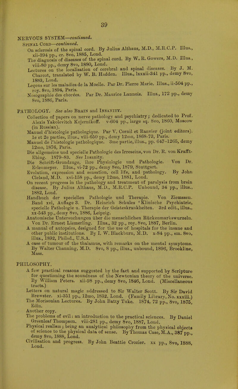 NERVOUS SYSTEM—coniirt«ed. Spinal Coed—continued. On sclerosis of the spinal cord. By Julius Althaus, M.D., M.R.C.P. Ulus., xii-394 pp., cr. 8vo, 1885, Lond. , iv/r m The diagnosis of diseases of the spinal cord. By W. R. Gowers, M.D. Ulus., viii-80 pp., demy 8vo, 1880, Lond. . , « t Lectures on the localisation of cerebral and spinal diseases. By J. M. Charcot, translated by W. B. Hadden. Ulus., lxxxii-341 pp., demy 8vo, 1883, Lond. .. , Le9ons sur les maladies de la Moelle. Par Dr. Pierre Mane. Ulus., ii-o04 pp., roy. 8VO, 1894, Paris. Nosographie des chorees. Par Dr. Maurice Lannois. Ulus., 172 pp., demj' 8vo, 1886, Paris. PATHOLOGY. See also Beain and Insanity. Collection of papers on nerve pathology and psychiatry; dedicated to Prof. Alexis Yakolevitch Kojeriiikoff. v-604 jip., large sq. 8vo, 1860, Moscow (in Russian). Manuel d’histologie pathologique. Par V. Cornil et Ranvier (joint editors). le et 2e parties, illus., viii-650 pp., demy 12mo, 1868-73, Paris. Manuel de I’histologie pathologique. 3me partie, illus., pp. 647-1265, demy 12mo, 1876, Paris. Die ullgemeine uud specielle Pathologie des Irreseins, von Dr. R, von Krafft- Ebing. 1879-83. See Insanity. Die Schrift-Grundzuge, ihre Physiologie uud Pathologie. Von Dr. Erlenmeyer. Illus., vi-72 pp., demy 8vo, 1879, Stuttgart. Evolution, expression and sensation, cell life, and pathology. By John Cleland, M.D. xvi-158 pp., demy 12mo, 1881, Loud. On recent progress in the pathology and treatment of paralysis from brain disease. By Julius Althaus, M.D., M.R.C.P. Unbound, 34 pp., illus., 1882, Lond. Handbuch der speciellen Pathologie und Therapie. Von Ziemsseu. Band xvi, Auflage 3. Dr. Heinrich Schules ‘ Klinische Psychiatric, specielle Pathologie u. Therapie der Geisteskrankheiten. 3rd edit., illus., xx-543 pp., demy 8vo, 1886, Leipzig. Anatomische Untersuchungeu uber die menschlichen Riickenmarkswurzeln. Von Dr. Ernest Liemerling. Illus., 32 pp., roy. 8vo, 1887, Berlin. A manual of autopsies, designed for the use of hospitals for the insane and other public institutions. By I. W. Blackburn, M.D. x-84 pp., sm. 8vo, illus., 1892, Philad., U.S.A. A case of tumour of the thalamus, with remarks on the mental symptoms. By Walter Channing, M.D. 8vo, 8 pp., illus., unbound, 1896, Brookline, Mass. PHILOSOPHY. A few practical reasons suggested by the fact and supported by Scripture for questioning the soundness of the Newtonian theory of the universe. By William Peters, xii-98 pp., demy 8vo, 1846, Lond. (Miscellaneous tracts.) Letters on natural magic addressed to Sir Walter Scott. By Sir David Brewster, xi-351 pp., 12mo, 1832, Lond. (Family Library, No. xxxiii.) The Morisouian Lectures. By John Batty Tuke. 1874, 72 pp., 8vo, 1875 Ediu. ’ Another copy. The problems of evil: an introduction to the practical sciences. By Daniel Greenleaf Thompson, viii-281 pp., demy 8vo, 1887, Loud. Physical realism ; being an analytical philosophy from the physical objects of science to the physical data of sense. By Thomas Case, M.A.. 387 nn demy 8vo, 1888, Lond. Civilisation and progress. By John Beattie Crozier, xx pp., 8vo, 1888, Lond.