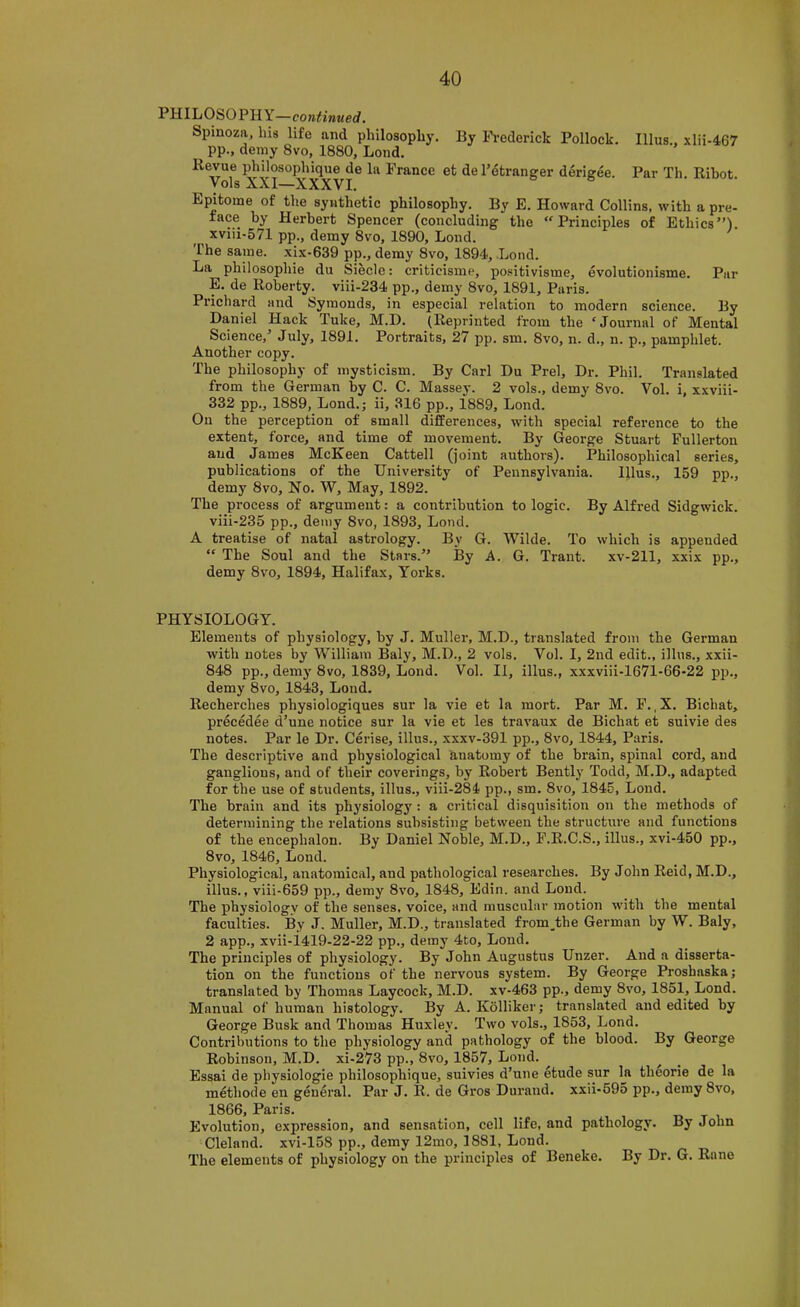 PHILOSOPHY—con^i»«erf. Spinoza, his life and philosophy. By Frederick Pollock. Ulus., xlii-467 pp., demy 8vo, 1880, Lond. Revue philosophique de la France et de Fdtranger derigee. Par Th. Rihot. Vols XXI—XXXVI, Epitome of the synthetic philosophy. By E. Howard Collins, with a pre- face by Herbert Spencer (concluding the “Principles of Ethics”) xviii-571 pp., demy 8vo, 1890, Lond. The same, xix-639 pp., demy 8vo, 1894, .Lond. La philosophie du Siecle: criticisme, positivisme, evolutionisme. Par E. de Roberty. viii-234 pp., demy 8vo, 1891, Paris. Prichard and Symonds, in especial relation to modern science. By Daniel Hack Tuke, M.D. (Reprinted from the ‘Journal of Mental Science,’ July, 1891. Portraits, 27 pp. sm. 8vo, n. d., n. p., pamphlet. Another copy. The philosophy of mysticism. By Carl Du Prel, Dr. Phil. Translated from the German by C. C. Massey. 2 vols., demy 8vo. Vol. i, xxviii- 332 pp., 1889, Lond.; ii, 316 pp., i889, Lond. On the perception of small differences, with special reference to the extent, force, and time of movement. By George Stuart Fullerton and James McKeen Cattell (joint authors). Philosophical series, publications of the University of Pennsylvania. Iflus., 159 pp., demy 8vo, No. W, May, 1892. The process of argument: a contribution to logic. By Alfred Sidgwick. viii-235 pp., demy 8vo, 1893, Lond. A treatise of natal astrology. By G. Wilde. To which is appended “ The Soul and the Stars.” By A. G. Trant. xv-211, xxix pp., demy 8vo, 1894, Halifax, Yorks. PHYSIOLOGY. Elements of physiology, by J. Muller, M.D., translated from the German with notes by William Baly, M.D., 2 vols. Vol. I, 2nd edit., illus., xxii- 848 pp., demy 8vo, 1839, Lond. Vol. II, illus., xxxviii-1671-66-22 pp., demy 8vo, 1843, Lond. Recherches physiologiques sur la vie et la mort. Par M. F. ,X. Bichat, precedee d’une notice sur la vie et les travaux de Bichat et suivie des notes. Par le Dr. Cerise, illus., xxxv-391 pp., 8vo, 1844, Paris. The descriptive and physiological anatomy of the brain, spinal cord, and ganglions, and of their coverings, by Robert Bently Todd, M.D., adapted for the use of students, illus., viii-284 pp., sm. 8vo, 1845, Lond. The brain and its physiology : a critical disquisition on the methods of determining the relations subsisting between the structure and functions of the encephalon. By Daniel Nohle, M.D., F.R.C.S., illus., xvi-450 pp., 8vo, 1846, Lond. Physiological, anatomical, and pathological researches. By John Reid, M.D., illus., viii-659 pp., demy 8vo, 1848, Edin. and Loud. The physiologv of the senses, voice, and muscular motion with the mental faculties. By J. Muller, M.D., translated from.the German by W. Baly, 2 app., xvii-i419-22-22 pp., demy 4to, Lond. The principles of physiology. By John Augustus Unzer. And a disserta- tion on the functions of the nervous system. By George Proshaska; translated by Thomas Laycock, M.D. xv-463 pp., demy 8vo, 1851, Lond. Manual of human histology. By A. Kolliker; translated and edited by George Busk and Thomas Huxley. Two vols., 1853, Lond. Contributions to the physiology and pathology of the blood. By George Robinson, M.D. xi-273 pp., 8vo, 1857, Lond. ^ Essai de physiologie philosophique, suivies d’une etude sur hi theorie de la methode en general. Par J. R. de Gros Durand, xxii-595 pp., demy 8vo, 1866, Paris. r> t i Evolution, expression, and sensation, cell life, and pathology. By John Clelnnd. xvi-158 pp., demy 12mo, 1881, Lond. The elements of physiology on the principles of Beneke. By Dr. G. Rane
