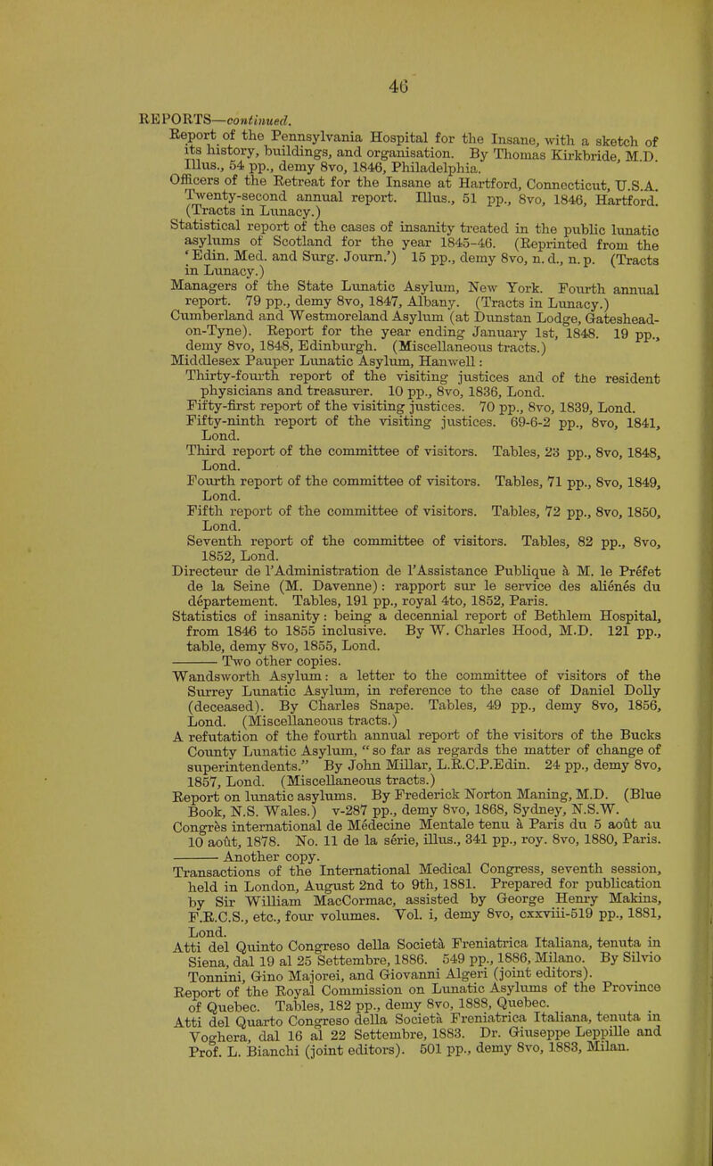 RE PORTS—continued. Report of the Pennsylvania Hospital for the Insane, with a sketch of its history, hnildings, and organisation. By Tlionias Kirkbride, M D Ulus., 54 pp., demy 8vo, 1846, Philadelphia. Officers of the Retreat for the Insane at Hartford, Connecticut, U.S.A. Twenty-second annual report. Ulus., 51 pp., 8vo, 1846, Hartford! (Tracts in Lunacy.) Statistical report of the cases of insanity treated in the public lunatic asylums of Scotland for the year 1845-46. (Reprinted from the ‘ Edin. Med. and Surg. Journ.’) 15 pp., demy 8vo, n. d., n. p. (Tracts in Lunacy.) Managers of the State Lunatic Asylum, New York. Fourth annual report. 79 pp., demy 8vo, 1847, Albany. (Tracts in Lunacy.) Cumberland and Westmoreland Asylum (at Dunstan Lodge, Gateshead- on-Tyne). Report for the year ending January 1st, 1848. 19 pp., demy 8vo, 1848, Edinbiu’gh. (Miscellaneous tracts.) Middlesex Pauper Lirnatic Asylum, Hanwell: Thirty-fourth report of the visiting justices and of the resident physicians and treasurer. 10 pp., 8vo, 1836, Lond. Fifty-first report of the visiting justices. 70 pp., 8vo, 1839, Lond. Fifty-ninth report of the visiting justices. 69-6-2 pp., 8vo, 1841, Lond. Third report of the committee of visitors. Tables, 23 pp., 8vo, 1848, Lond. Fourth report of the committee of visitors. Tables, 71 pp., 8vo, 1849, Lond. Fifth report of the committee of visitors. Tables, 72 pp., 8vo, 1850, Lond. Seventh report of the committee of visitors. Tables, 82 pp., 8vo, 1852, Lond. Directeur de TAdministration de I’Assistance Publique ^ M. le Prefet de la Seine (M. Davenne): rapport sur le service des alienes du departement. Tables, 191 pp., royal 4to, 1852, Paris. Statistics of insanity: being a decennial report of Bethlem Hospital, from 1846 to 1855 inclusive. By W. Charles Hood, M.D. 121 pp., table, demy 8vo, 1855, Lond. Two other copies. Wandsworth Asylum: a letter to the committee of visitors of the Surrey Lunatic Asylum, in reference to the case of Daniel Dolly (deceased). By Charles Snape. Tables, 49 pp., demy 8vo, 1856, Lond. (Miscellaneous tracts.) A refutation of the fourth annual report of the visitors of the Bucks Coimty Lunatic Asylum, “ so far as regards the matter of change of superintendents.” By John Millar, L.R.C.P.Edin. 24 pp., demy 8vo, 1857, Lond. (Miscellaneous tracts.) Report on lunatic asylums. By Frederick Norton Maning, M.D. (Blue Book, N.S. Wales.) v-287 pp., demy 8vo, 1868, Sydney, N.S.W. Congr^s international de Medecine Mentale tenu ^ Paris du 5 aofit air 10 aofit, 1878. No. 11 de la serie, Blus., 341 pp., roy. 8vo, 1880, Paris. Another copy. Transactions of the International Medical Congress, seventh session, held in London, August 2nd to 9th, 1881. Prepared for publication by Sir William MacCormac, assisted by George Hemy MaMns, F.R.C.S., etc., four volumes. Vol. i, demy 8vo, cxxviii-519 pp., 1881, Lond. _ . . . . Atti del Quinto Congreso della SocietJt Freniatrica Italiana, tenuta in Siena, dal 19 al 25 Settembre, 1886. 549 pp., 1886, Milano. By Sihdo Tonnini, Gino Majorei, and Giovanni Algeri (joint editors). Report of the Royal Commission on Lunatic Asylums of the Provmce of Quebec. Tables, 182 pp., demy 8vo, 1888, Quebec. _ _ Atti del Quarto Congreso della Societa Freniatrica Italiana, tenuta in Voghera dal 16 al 22 Settembre, 1883. Dr. Giuseppe LeppiUe and Prof. L. Bianchi (joint editors). 501 pp., demy 8vo, 1883, Milan.