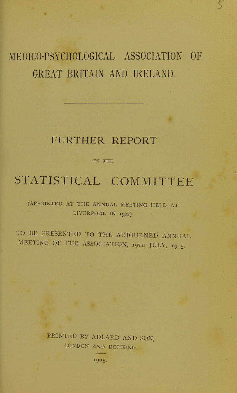 s MEDICO-PSYCHOLOGICAL ASSOCIATION OF GREAT BRITAIN AND IRELAND. FURTHER REPORT OF THE STATISTICAL COMMITTEE (APPOINTED AT THE ANNUAL MEETING HELD AT LIVERPOOL IN 1902) TO BE PRESENTED TO THE ADJOURNED ANNUAL MEETING OF THE ASSOCIATION, 19TH JULY, 1905. PRINTED BY ADLARD AND SON, LONDON AND DORKING. I9°5-