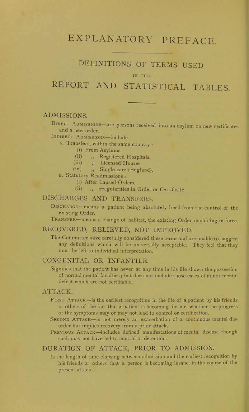 EXPLANATORY PREFACE. DEFINITIONS OF TERMS USED IN THE REPORT AND STATISTICAL TABLES. ADMISSIONS. Direct Admissions—are persons received into an asylum on new certificates and a new order. Indirect Admissions—include A. Transfers, within the same country : (i) From Asylums. (ii) „ Registered Hospitals. (iii) „ Licensed Houses. (iv) ,, Single-care (England). b. Statutory Readmissions : (i) After Lapsed Orders. (ii) ,, irregularities in Order or Certificate. DISCHARGES AND TRANSFERS. Discharge means a patient being absolutely freed from the control of the existing Order. Transfer—means a change of habitat, the existing Order remaining in force. RECOVERED, RELIEVED, NOT IMPROVED. The Committee have carefully considered these terms and are unable to suggest any definitions which will be universally acceptable. They feel that they must be left to individual interpretation. CONGENITAL OR INFANTILE. Signifies that the patient has never at any time in his life shown the possession of normal mental faculties; but does not include those cases of minor mental defect which are not certifiable. ATTACK. First Attack—is the earliest recognition in the life of a patient by his friends or others of the fact that a patient is becoming insane, whether the progress of the symptoms may or may not lead to control or certification. Second Attack—is not merely an exacerbation of a continuous mental dis- order but implies recovery from a prior attack. Previous Attack—includes defined manifestations of mental disease though such may not have led to control or detention. DURATION OF ATTACK, PRIOR TO ADMISSION. Is the length of time elapsing between admission and the earliest recognition by his friends or others that a person is becoming insane, in the course of the present attack.