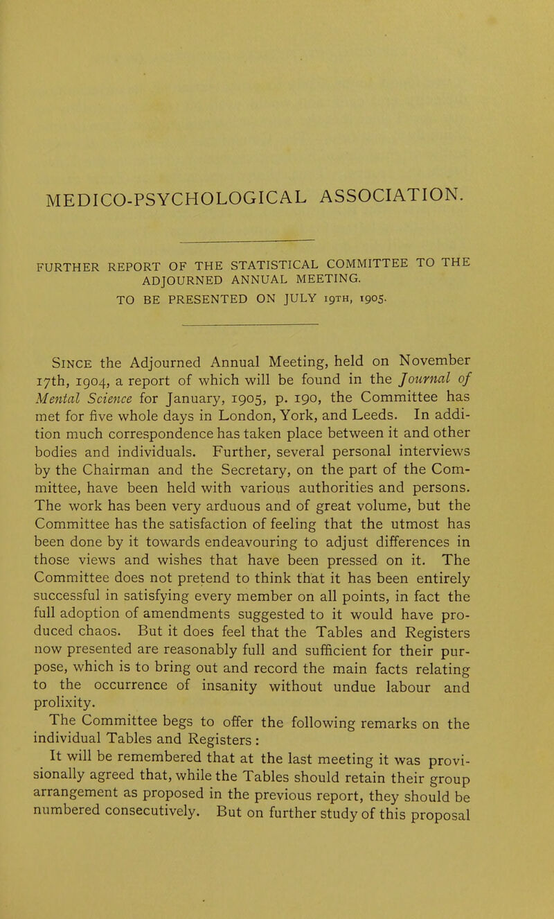 MEDICO-PSYCHOLOGICAL ASSOCIATION. FURTHER REPORT OF THE STATISTICAL COMMITTEE TO THE ADJOURNED ANNUAL MEETING. TO BE PRESENTED ON JULY 19TH, 1905. Since the Adjourned Annual Meeting, held on November 17th, 1904, a report of which will be found in the Journal of Mental Science for January, 1905, p. 190, the Committee has met for five whole days in London, York, and Leeds. In addi- tion much correspondence has taken place between it and other bodies and individuals. Further, several personal interviews by the Chairman and the Secretary, on the part of the Com- mittee, have been held with various authorities and persons. The work has been very arduous and of great volume, but the Committee has the satisfaction of feeling that the utmost has been done by it towards endeavouring to adjust differences in those views and wishes that have been pressed on it. The Committee does not pretend to think that it has been entirely successful in satisfying every member on all points, in fact the full adoption of amendments suggested to it would have pro- duced chaos. But it does feel that the Tables and Registers now presented are reasonably full and sufficient for their pur- pose, which is to bring out and record the main facts relating to the occurrence of insanity without undue labour and prolixity. The Committee begs to offer the following remarks on the individual Tables and Registers : It will be remembered that at the last meeting it was provi- sionally agreed that, while the Tables should retain their group arrangement as proposed in the previous report, they should be numbered consecutively. But on further study of this proposal