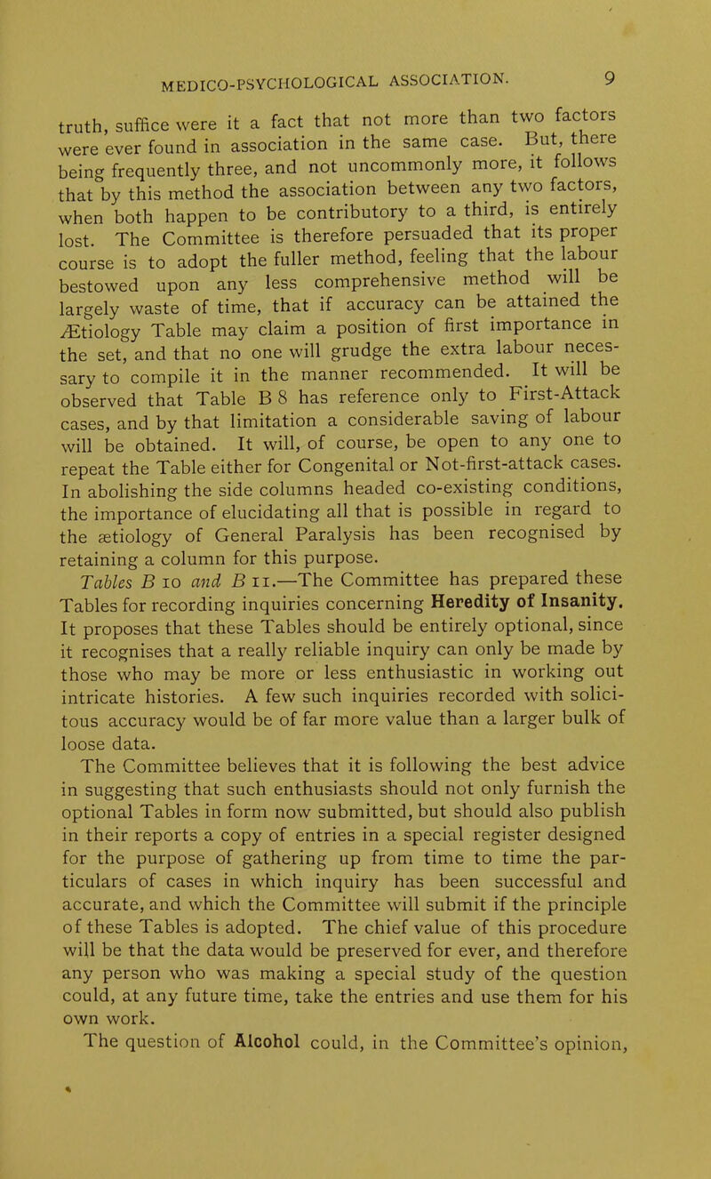 truth, suffice were it a fact that not more than two factors were ever found in association in the same case. But there being frequently three, and not uncommonly more, it follows that by this method the association between any two factors, when both happen to be contributory to a third, is entirely lost. The Committee is therefore persuaded that its proper course is to adopt the fuller method, feeling that the labour bestowed upon any less comprehensive method will be largely waste of time, that if accuracy can be attained the ^Etiology Table may claim a position of first importance in the set, and that no one will grudge the extra labour neces- sary to compile it in the manner recommended. It will be observed that Table B8 has reference only to First-Attack cases, and by that limitation a considerable saving of labour will be obtained. It will, of course, be open to any one to repeat the Table either for Congenital or Not-first-attack cases. In abolishing the side columns headed co-existing conditions, the importance of elucidating all that is possible in legard to the setiology of General Paralysis has been recognised by retaining a column for this purpose. Tables B io and B n.—The Committee has prepared these Tables for recording inquiries concerning Heredity of Insanity. It proposes that these Tables should be entirely optional, since it recognises that a really reliable inquiry can only be made by those who may be more or less enthusiastic in working out intricate histories. A few such inquiries recorded with solici- tous accuracy would be of far more value than a larger bulk of loose data. The Committee believes that it is following the best advice in suggesting that such enthusiasts should not only furnish the optional Tables in form now submitted, but should also publish in their reports a copy of entries in a special register designed for the purpose of gathering up from time to time the par- ticulars of cases in which inquiry has been successful and accurate, and which the Committee will submit if the principle of these Tables is adopted. The chief value of this procedure will be that the data would be preserved for ever, and therefore any person who was making a special study of the question could, at any future time, take the entries and use them for his own work. The question of Alcohol could, in the Committee’s opinion,