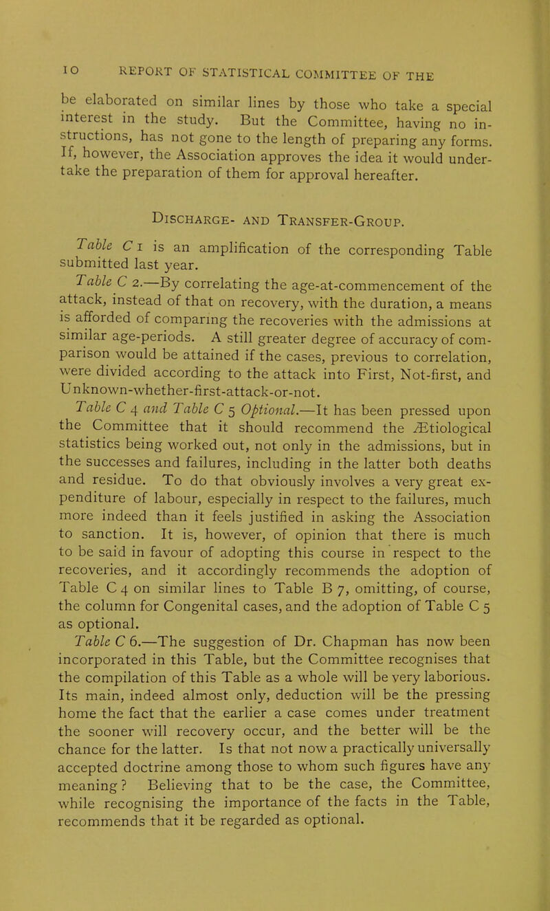 be elaborated on similar lines by those who take a special interest in the study. But the Committee, having no in- structions, has not gone to the length of preparing any forms. If, however, the Association approves the idea it would under- take the preparation of them for approval hereafter. Discharge- and Transfer-Group. Table C i is an amplification of the corresponding Table submitted last year. Table C 2. By correlating the age-at-commencement of the attack, instead of that on recovery, with the duration, a means is afforded of comparing the recoveries with the admissions at similar age-periods. A still greater degree of accuracy of com- parison would be attained if the cases, previous to correlation, were divided according to the attack into First, Not-first, and Unknown-whether-first-attack-or-not. Table C 4 and Table C 5 Optional.—It has been pressed upon the Committee that it should recommend the /Etiological statistics being worked out, not only in the admissions, but in the successes and failures, including in the latter both deaths and residue. To do that obviously involves a very great ex- penditure of labour, especially in respect to the failures, much more indeed than it feels justified in asking the Association to sanction. It is, however, of opinion that there is much to be said in favour of adopting this course in respect to the recoveries, and it accordingly recommends the adoption of Table C 4 on similar lines to Table B 7, omitting, of course, the column for Congenital cases, and the adoption of Table C 5 as optional. Table C 6.—The suggestion of Dr. Chapman has now been incorporated in this Table, but the Committee recognises that the compilation of this Table as a whole will be very laborious. Its main, indeed almost only, deduction will be the pressing home the fact that the earlier a case comes under treatment the sooner will recovery occur, and the better will be the chance for the latter. Is that not now a practically universally accepted doctrine among those to whom such figures have any meaning ? Believing that to be the case, the Committee, while recognising the importance of the facts in the Fable, recommends that it be regarded as optional.