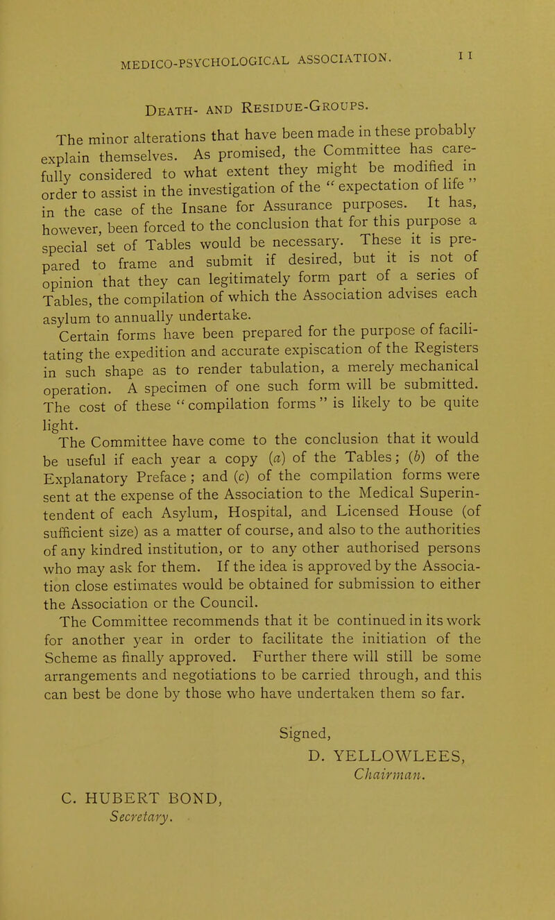 Death- and Residue-Groups. The minor alterations that have been made in these probably explain themselves. As promised, the Committee has care- fully considered to what extent they might be modified in order to assist in the investigation of the “ expectation of life in the case of the Insane for Assurance purposes. It has, however, been forced to the conclusion that for this purpose a special set of Tables would be necessary. These it is pre- pared to frame and submit if desired, but it is not of opinion that they can legitimately form part of a series of Tables, the compilation of which the Association advises each asylum to annually undertake. Certain forms have been prepared for the purpose of facili- tating the expedition and accurate expiscation of the Registers in such shape as to render tabulation, a merely mechanical operation. A specimen of one such form will be submitted. The cost of these “compilation forms” is likely to be quite light. The Committee have come to the conclusion that it would be useful if each year a copy (a) of the Tables; (6) of the Explanatory Preface ; and (c) of the compilation forms were sent at the expense of the Association to the Medical Superin- tendent of each Asylum, Hospital, and Licensed House (of sufficient size) as a matter of course, and also to the authorities of any kindred institution, or to any other authorised persons who may ask for them. If the idea is approved by the Associa- tion close estimates would be obtained for submission to either the Association or the Council. The Committee recommends that it be continued in its work for another year in order to facilitate the initiation of the Scheme as finally approved. Further there will still be some arrangements and negotiations to be carried through, and this can best be done by those who have undertaken them so far. Signed, D. YELLOWLEES, Chairman. C. HUBERT BOND, Secretary.