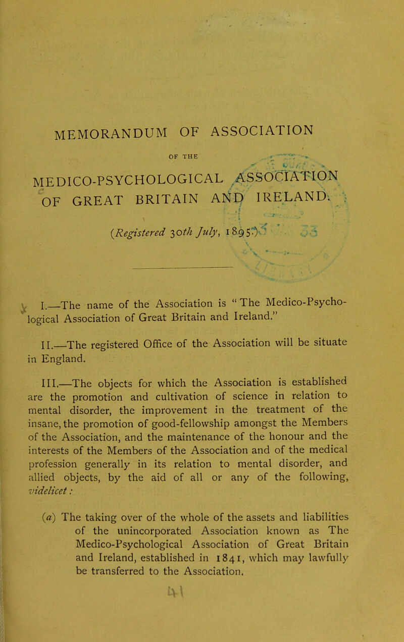 MEMORANDUM OF ASSOCIATION MEDICO-PSYCHOLOGICAL ASSOCIATION OF GREAT BRITAIN AND IRELAND: (Registered 30th July, 1895.) I. The name of the Association is “The Medico-Psycho- logical Association of Great Britain and Ireland.” II. The registered Office of the Association will be situate in England. III. —The objects for which the Association is established are the promotion and cultivation of science in relation to mental disorder, the improvement in the treatment of the insane, the promotion of good-fellowship amongst the Members of the Association, and the maintenance of the honour and the interests of the Members of the Association and of the medical profession generally in its relation to mental disorder, and allied objects, by the aid of all or any of the following, videlicet: (a) The taking over of the whole of the assets and liabilities of the unincorporated Association known as The Medico-Psychological Association of Great Britain and Ireland, established in 1841, which may lawfully be transferred to the Association.