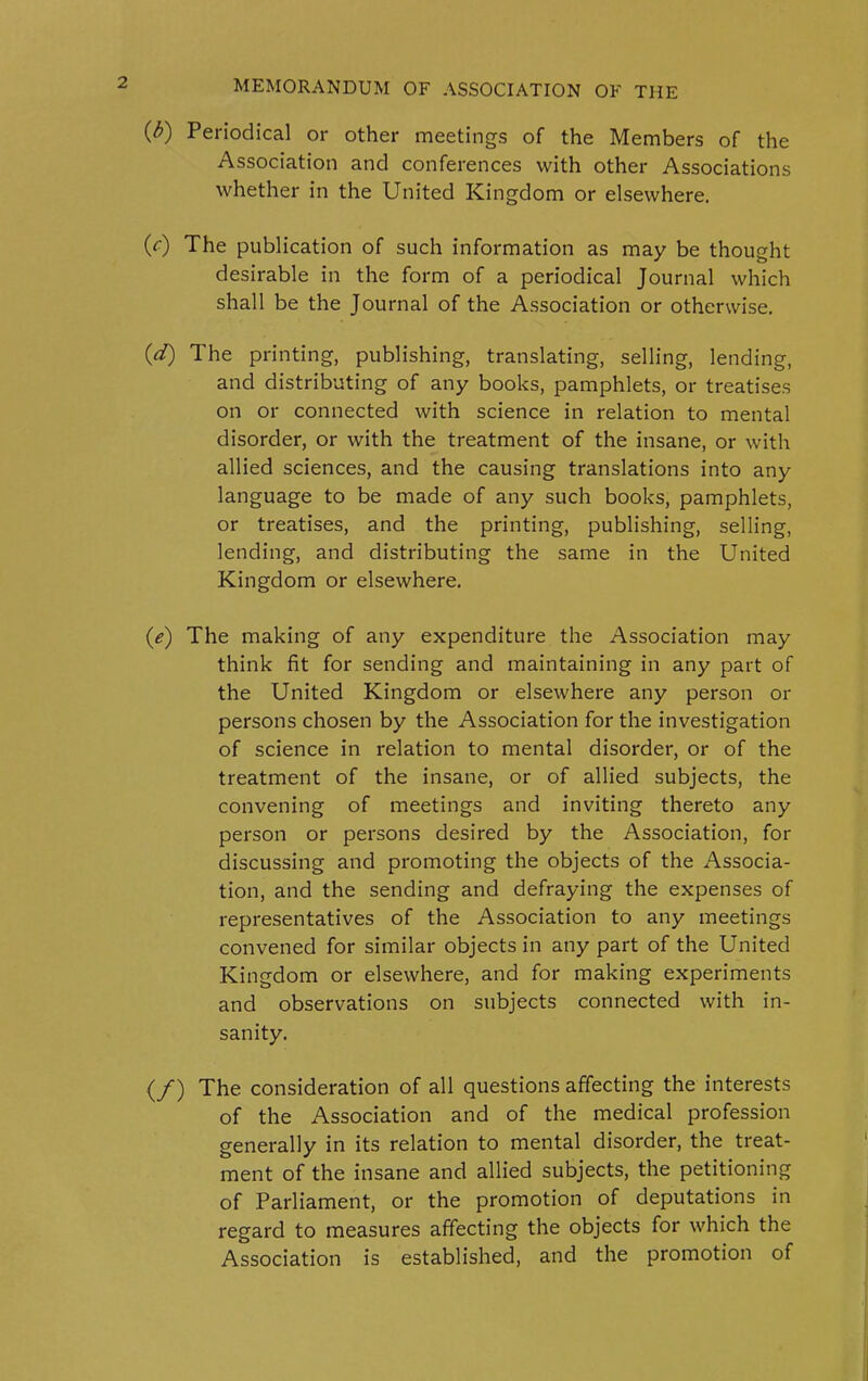 (3) Periodical or other meetings of the Members of the Association and conferences with other Associations whether in the United Kingdom or elsewhere. (V) The publication of such information as may be thought desirable in the form of a periodical Journal which shall be the Journal of the Association or otherwise. (d) The printing, publishing, translating, selling, lending, and distributing of any books, pamphlets, or treatises on or connected with science in relation to mental disorder, or with the treatment of the insane, or with allied sciences, and the causing translations into any language to be made of any such books, pamphlets, or treatises, and the printing, publishing, selling, lending, and distributing the same in the United Kingdom or elsewhere. (e) The making of any expenditure the Association may think fit for sending and maintaining in any part of the United Kingdom or elsewhere any person or persons chosen by the Association for the investigation of science in relation to mental disorder, or of the treatment of the insane, or of allied subjects, the convening of meetings and inviting thereto any person or persons desired by the Association, for discussing and promoting the objects of the Associa- tion, and the sending and defraying the expenses of representatives of the Association to any meetings convened for similar objects in any part of the United Kingdom or elsewhere, and for making experiments and observations on subjects connected with in- sanity. {/) The consideration of all questions affecting the interests of the Association and of the medical profession generally in its relation to mental disorder, the treat- ment of the insane and allied subjects, the petitioning of Parliament, or the promotion of deputations in regard to measures affecting the objects for which the Association is established, and the promotion of