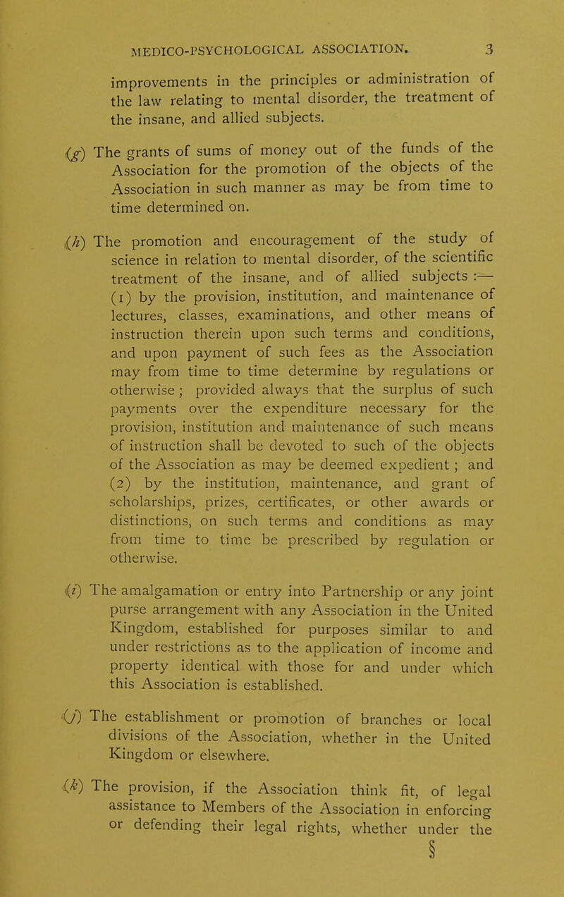 improvements in the principles or administration of the law relating to mental disorder, the treatment of the insane, and allied subjects. (a) The grants of sums of money out of the funds of the Association for the promotion of the objects of the Association in such manner as may be from time to time determined on. (h) The promotion and encouragement of the study of science in relation to mental disorder, of the scientific treatment of the insane, and of allied subjects :— (1) by the provision, institution, and maintenance of lectures, classes, examinations, and other means of instruction therein upon such terms and conditions, and upon payment of such fees as the Association may from time to time determine by regulations or otherwise ; provided always that the surplus of such payments over the expenditure necessary for the provision, institution and maintenance of such means of instruction shall be devoted to such of the objects of the Association as may be deemed expedient ; and (2) by the institution, maintenance, and grant of scholarships, prizes, certificates, or other awards or distinctions, on such terms and conditions as may from time to time be prescribed by regulation or otherwise. ;(z) 1 he amalgamation or entry into Partnership or any joint purse arrangement with any Association in the United Kingdom, established for purposes similar to and under restrictions as to the application of income and property identical with those for and under which this Association is established. O') The establishment or promotion of branches or local divisions of the Association, whether in the United Kingdom or elsewhere. {k) The provision, if the Association think fit, of legal assistance to Members of the Association in enforcing or defending their legal rights, whether under the