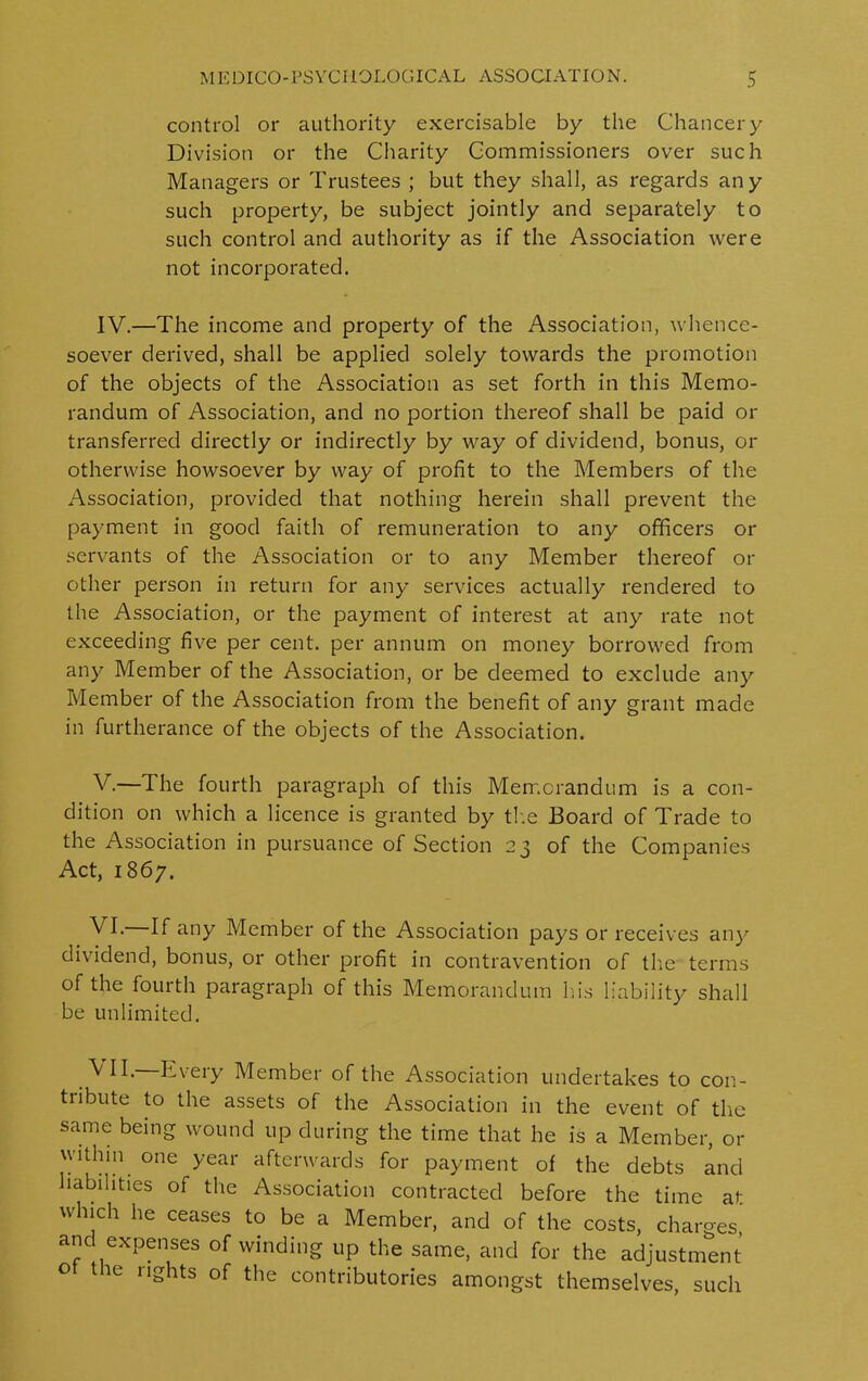 control or authority exercisable by the Chancery Division or the Charity Commissioners over such Managers or Trustees ; but they shall, as regards any such property, be subject jointly and separately to such control and authority as if the Association were not incorporated. IV. —The income and property of the Association, whence- soever derived, shall be applied solely towards the promotion of the objects of the Association as set forth in this Memo- randum of Association, and no portion thereof shall be paid or transferred directly or indirectly by way of dividend, bonus, or otherwise howsoever by way of profit to the Members of the Association, provided that nothing herein shall prevent the payment in good faith of remuneration to any officers or servants of the Association or to any Member thereof or other person in return for any services actually rendered to the Association, or the payment of interest at any rate not exceeding five per cent, per annum on money borrowed from any Member of the Association, or be deemed to exclude any Member of the Association from the benefit of any grant made in furtherance of the objects of the Association. V. —The fourth paragraph of this Memorandum is a con- dition on which a licence is granted by the Board of Trade to the Association in pursuance of Section 23 of the Companies Act, 1867. Vh If any Member of the Association pays or receives any dividend, bonus, or other profit in contravention of the terms of the fourth paragraph of this Memorandum his liability shall be unlimited. ^ Every Member of the Association undertakes to con- tiibute to the assets of the Association in the event of tire same being wound up during the time that he is a Member, or within one year afterwards for payment of the debts and liabilities of the Association contracted before the time at which he ceases to be a Member, and of the costs, charges, and expenses of winding up the same, and for the adjustment ° lhe nshts of the contributories amongst themselves, such