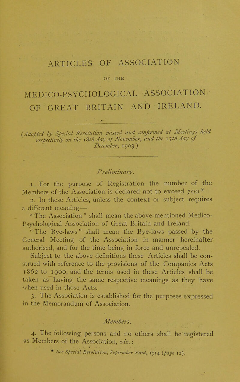 ARTICLES OF ASSOCIATION OF THE MEDICO-PSYCHOLOGICAL ASSOCIATION OF GREAT BRITAIN AND IRELAND. {Adopted by Special Resolution passed and confirmed at Meetings held respectively on the 18th day ofi November, and the 17th day of December, 1903.) Preliminary. 1. For the purpose of Registration the number of the Members of the Association is declared not to exceed 700 * 2. In these Articles, unless the context or subject requires a different meaning— “ The Association ” shall mean the above-mentioned Medico- Psychological Association of Great Britain and Ireland. “ The Bye-laws ” shall mean the Bye-laws passed by the General Meeting of the Association in manner hereinafter authorised, and for the time being in force and unrepealed. Subject to the above definitions these Articles shall be con- strued with reference to the provisions of the Companies Acts 1862 to 1900, and the terms used in these Articles shall be taken as having the same respective meanings as they have when used in those Acts. 3. The Association is established for the purposes expressed in the Memorandum of Association. Members. 4. The following persons and no others shall be registered as Members of the Association, viz. : # See Special Resolution, September 22nd, 1914 (page 12).