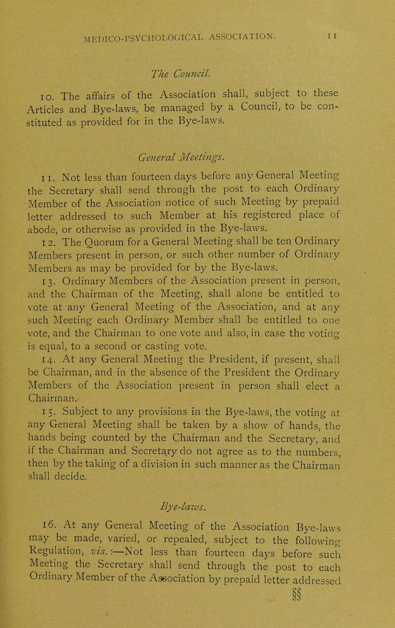 The Council. io. The affairs of the Association shall, subject to these Articles and Bye-laws, be managed by a Council, to be con- stituted as provided for in the Bye-laws. General Meetings. i i. Not less than fourteen days before any General Meeting the Secretary shall send through the post to each Ordinary Member of the Association notice of such Meeting by prepaid letter addressed to such Member at his registered place of abode, or otherwise as provided in the Bye-laws. i 2. The Quorum for a General Meeting shall be ten Ordinary Members present in person, or such other number of Ordinary Members as may be provided for by the Bye-laws. 13. Ordinary Members of the Association present in person, and the Chairman of the Meeting, shall alone be entitled to vote at any General Meeting of the Association, and at any such Meeting each Ordinary Member shall be entitled to one vote, and the Chairman to one vote and also, in case the voting is equal, to a second or casting vote. 14. At any General Meeting the President, if present, shall be Chairman, and in the absence of the President the Ordinary Members of the Association present in person shall elect a Chairman. 15. Subject to any provisions in the Bye-laws, the voting at any General Meeting shall be taken by a show of hands, the hands being counted by the Chairman and the Secretary, and if the Chairman and Secretary do not agree as to the numbers, then by the taking of a division in such manner as the Chairman shall decide. Bye-laws. 16. At any General Meeting of the Association Bye-laws may be made, varied, or repealed, subject to the following Regulation, vis. :—Not less than fourteen days before such Meeting the Secretary shall send through the post to each Ordinary Member of the Association by prepaid letter addressed