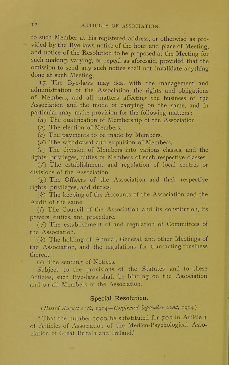 to such Member at his registered address, or otherwise as pro- vided by the Bye-laws notice of the hour and place of Meeting, and notice of the Resolution to be proposed at the Meeting for such making, varying, or repeal as aforesaid, provided that the omission to send any such notice shall not invalidate anything done at such Meeting. 17. The Bye-laws may deal with the management and administration of the Association, the rights and obligations of Members, and all matters affecting the business of the Association and the mode of carrying on the same, and in particular may make provision for the following matters : (a) The qualification of Membership of the Association (b) The election of Members. (c) The payments to be made by Members. id) The withdrawal and expulsion of Members. (e) The division of Members into various classes, and the rights, privileges, duties of Members of such respective classes. (/) The establishment and regulation of local centres or divisions of the Association. (g) The Officers of the Association and their respective rights, privileges, and duties. (h) The keeping of the Accounts of the Association and the Audit of the same. (7) The Council of the Association and its constitution, its powers, duties, and procedure. (/) The establishment of and regulation of Committees of the Association. (k) The holding of Annual, General, and other Meetings of the Association, and the regulations for transacting business thereat. (/) The sending of Notices. Subject to the provisions of the Statutes and to these Articles, such Bye-laws shall be binding on the Association and on all Members of the Association. Special Resolution. (Passed August 25th, 1914—Confirmed September 22nd, 1914.) “That the number 1000 be substituted for 700 in Article 1 of Articles of Association of the Medico-Psychological Asso- ciation of Great Britain and Ireland.”