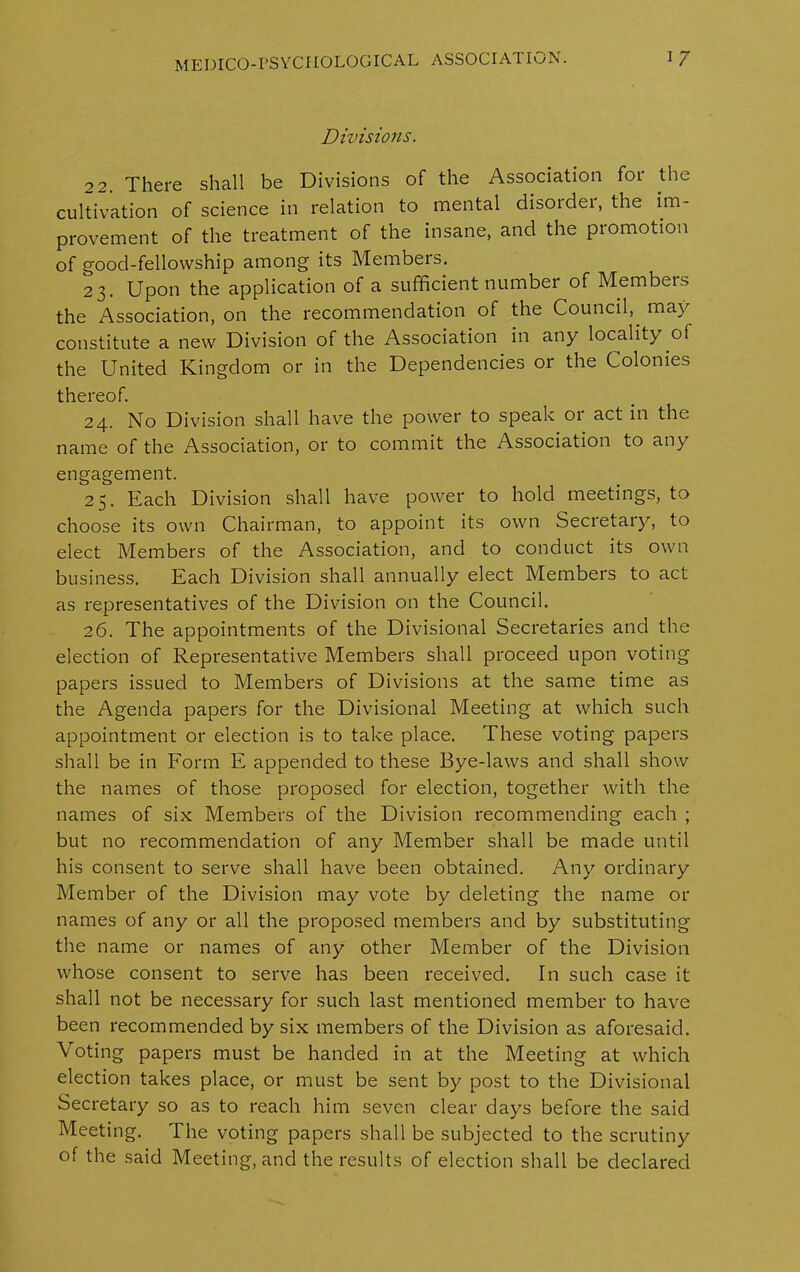 Divisions. 22. There shall be Divisions of the Association for the cultivation of science in relation to mental disorder, the im- provement of the treatment of the insane, and the promotion of good-fellowship among its Members. 23. Upon the application of a sufficient number of Members the Association, on the recommendation of the Council,, may constitute a new Division of the Association in any locality of the United Kingdom or in the Dependencies or the Colonies thereof. 24. No Division shall have the power to speak or act in the name of the Association, or to commit the Association to any engagement. 25. Each Division shall have power to hold meetings, to choose its own Chairman, to appoint its own Secretary, to elect Members of the Association, and to conduct its own business. Each Division shall annually elect Members to act as representatives of the Division on the Council. 26. The appointments of the Divisional Secretaries and the election of Representative Members shall proceed upon voting papers issued to Members of Divisions at the same time as the Agenda papers for the Divisional Meeting at which such appointment or election is to take place. These voting papers shall be in Form E appended to these Bye-laws and shall show the names of those proposed for election, together with the names of six Members of the Division recommending each ; but no recommendation of any Member shall be made until his consent to serve shall have been obtained. Any ordinary Member of the Division may vote by deleting the name or names of any or all the proposed members and by substituting the name or names of any other Member of the Division whose consent to serve has been received. In such case it shall not be necessary for such last mentioned member to have been recommended by six members of the Division as aforesaid. Voting papers must be handed in at the Meeting at which election takes place, or must be sent by post to the Divisional Secretary so as to reach him seven clear days before the said Meeting. The voting papers shall be subjected to the scrutiny of the said Meeting, and the results of election shall be declared