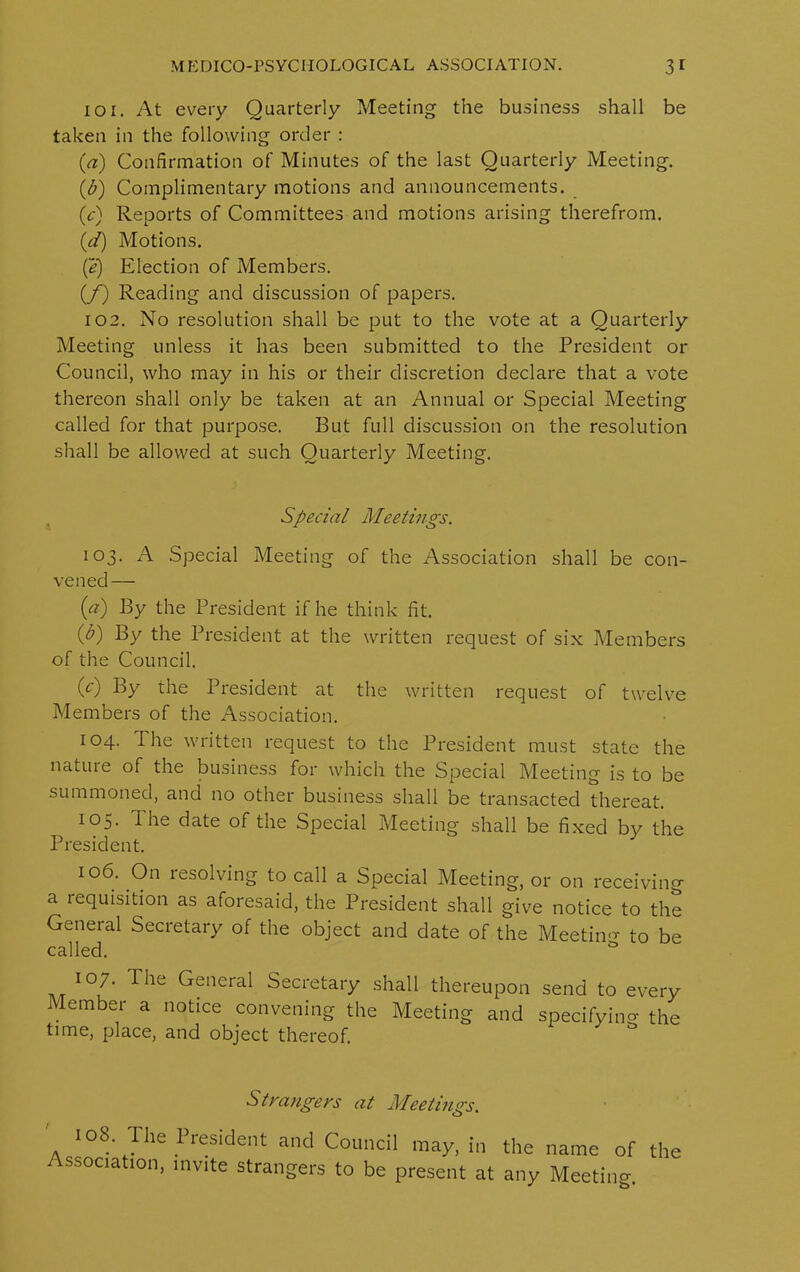 101. At every Quarterly Meeting the business shall be taken in the following order : (a) Confirmation of Minutes of the last Quarterly Meeting. (b) Complimentary motions and announcements. (c) Reports of Committees and motions arising therefrom. id) Motions. (e) Election of Members. (/) Reading and discussion of papers. 102. No resolution shall be put to the vote at a Quarterly Meeting unless it has been submitted to the President or Council, who may in his or their discretion declare that a vote thereon shall only be taken at an Annual or Special Meeting called for that purpose. But full discussion on the resolution shall be allowed at such Quarterly Meeting. Special Meetings. 103. A Special Meeting of the Association shall be con- vened— (a) By the President if he think fit. (b) By the President at the written request of six Members of the Council. (V) By the President at the written request of twelve Members of the Association. 104. The written request to the President must state the nature of the business for which the Special Meeting is to be summoned, and no other business shall be transacted thereat. 105. d he date of the Special Meeting shall be fixed by the President. 106. On resolving to call a Special Meeting, or on receiving a requisition as aforesaid, the President shall give notice to the General Secretary of the object and date of the Meeting to be called. & 107. The General Secretary shall thereupon send to every Member a notice convening the Meeting and specifying the time, place, and object thereof. Strangers at Meetings. 108. The President and Council may, in the name of the Association, invite strangers to be present at any Meeting.