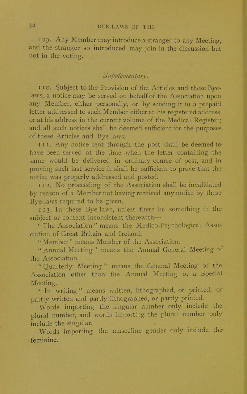 109. Any Member may introduce a stranger to any Meeting, and the stranger so introduced may join in the discussion but not in the voting. A up pi emeu tary. 1 10. Subject to the Provision of the Articles and these Bye- laws, a notice may be served on behalf of the Association upon any Member, either personally, or by sending it in a prepaid letter addressed to such Member either at his registered address, or at his address in the current volume of the Medical Register ; and all such notices shall be deemed sufficient for the purposes of these Articles and Bye-laws. ill. Any notice sent through the post shall be deemed to have been served at the time when the letter containing the same would be delivered in ordinary course of post, and in proving such last service it shall be sufficient to prove that the notice was properly addressed and posted. 1 1 2. No proceeding of the Association shall be invalidated by reason of a Member not having received any notice by these Bye-laws required to be given. 1 13. In these Bye-laws, unless there be something in the subject or context inconsistent therewith—• “ The Association ” means the Medico-Psychological Asso- ciation of Great Britain and Ireland. “ Member ” means Member of the Association. “ Annual Meeting ” means the Annual General Meeting of the Association. “ Quarterly Meeting ” means the General Meeting of the Association other than the Annual Meeting or a Special Meeting. “ In writing ” means written, lithographed, or printed, or partly written and partly lithographed, or partly printed. Words importing the singular number only include the plural number, and words importing the plural number only include the singular. Words importing the masculine gender only include the feminine.
