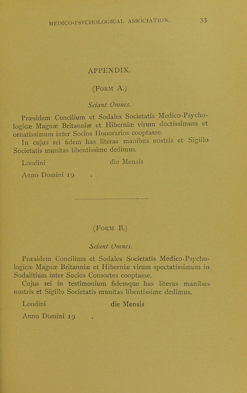 APPENDIX. (P'OEM A.) Sciant Omnes. Prsesidem Concilium et Sodales Societatis Medico-Psycho- logic^ Magnse Britannise et Hibernise virum doctissimum et ornatissimum inter Socios Honorarios cooptasse. In cujus rei fidem has literas manibus nostiis et Sigillo Societatis munitas libentissime dedimus. Londini die Mensis Anno Domini 19 (Form B.) Sciant Omnes. Prsesidem Concilium et Sodales Societatis Medico-Psycho- logicse Magnse Britannise et Hibernise virum spectatissimum in Sodalitium inter Socios Consortes cooptasse. Cujus rei in testimonium fidemque has literas manibus nostris et Sigillo Societatis munitas libentissime dedimus. Londini die Mensis Anno Domini 19