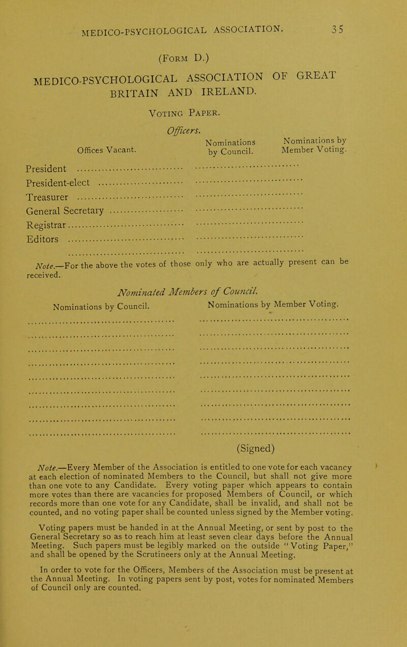 (Form D.) MEDICO-PSYCHOLOGICAL ASSOCIATION BRITAIN AND IRELAND. Voting Paper. Officers. Nominations Offices Vacant. by Council. President President-elect Treasurer General Secretary Registrar Editors Note. For the above the votes of those only who are actually present can be received. Nominated Members of Council. Nominations by Council. Nominations by Member Voting. OF GREAT Nominations by Member Voting. (Signed) Note.—Every Member of the Association is entitled to one vote for each vacancy at each election of nominated Members to the Council, but shall not give more than one vote to any Candidate. Every voting paper which appears to contain more votes than there are vacancies for proposed Members of Council, or which records more than one vote for any Candidate, shall be invalid, and shall not be counted, and no voting paper shall be counted unless signed by the Member voting. Voting papers must be handed in at the Annual Meeting, or sent by post to the General Secretary so as to reach him at least seven clear days before the Annual Meeting. Such papers must be legibly marked on the outside “Voting Paper,” and shall be opened by the Scrutineers only at the Annual Meeting. In order to vote for the Officers, Members of the Association must be present at the Annual Meeting. In voting papers sent by post, votes for nominated Members of Council only are counted.