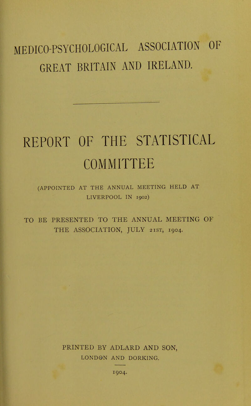MEDICO-PSYCHOLOGICAL ASSOCIATION OF GREAT BRITAIN AND IRELAND. REPORT OF THE STATISTICAL COMMITTEE (APPOINTED AT THE ANNUAL MEETING HELD AT LIVERPOOL IN 1902) TO BE PRESENTED TO THE ANNUAL MEETING OF THE ASSOCIATION, JULY 21ST, 1904. PRINTED BY ADLARD AND SON, LONDON AND DORKING. 1904.