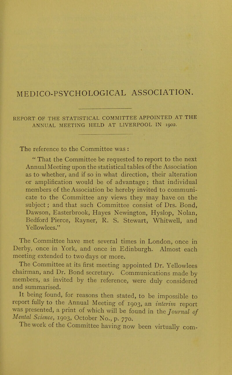 REPORT OF THE STATISTICAL COMMITTEE APPOINTED AT THE ANNUAL MEETING HELD AT LIVERPOOL IN 1902. The reference to the Committee was : “ That the Committee be requested to report to the next Annual Meeting upon the statistical tables of the Association as to whether, and if so in what direction, their alteration or amplification would be of advantage ; that individual members of the Association be hereby invited to communi- cate to the Committee any views they may have on the subject; and that such Committee consist of Drs. Bond, Dawson, Easterbrook, Hayes Newington, Hyslop, Nolan, Bedford Pierce, Rayner, R. S. Stewart, Whitwell, and Yellowlees.” The Committee have met several times in London, once in Derby, once in York, and once in Edinburgh. Almost each meeting extended to two days or more. The Committee at its first meeting appointed Dr. Yellowlees chairman, and Dr. Bond secretary. Communications made by members, as invited by the reference, were duly considered and summarised. It being found, for reasons then stated, to be impossible to report fully to the Annual Meeting of 1903, an interim report was piesented, a print of which will be found in the Journal of Mental Science, 1903, October No., p. 770. The work of the Committee having now been virtually com-