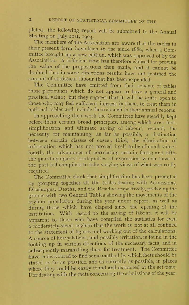 pleted, the following report will be submitted to the Annual Meeting on July 21st, 1904. The members of the Association are aware that the tables in their present form have been in use since 1882, when a Com- mittee brought up a new edition, which was approved of by the Association. A sufficient time has therefore elapsed for proving the value of the propositions then made, and it cannot be doubted that in some directions results have not justified the amount of statistical labour that has been expended. The Committee have omitted from their scheme of tables those particulars which do not appear to have a general and practical value; but they suggest that it will be quite open to those who may feel sufficient interest in them, to treat them in optional tables and include them as such in their annual reports. In approaching their work the Committee have steadily kept before them certain broad principles, among which are: first, simplification and ultimate saving of labour; second, the necessity for maintaining, as far as possible, a distinction between certain classes of cases; third, the elimination of information which has not proved itself to be of much value; fourth, the advantages of correlating certain facts; and fifth* the guarding against ambiguities of expression which have in the past led compilers to take varying views of what was really required. The Committee think that simplification has been promoted by grouping together all the tables dealing with Admissions, Discharges, Deaths, and the Residue respectively, prefacing the groups with two General Tables showing the movements of the asylum population during the year under report, as well as during those which have elapsed since the opening of the institution. With regard to the saving of labour, it will be apparent to those who have compiled the statistics for even a moderately-sized asylum that the work is not at all confined to the statement of figures and working out of the calculations. A source of heavy labour, and possibly irritation, is found in the looking up in various directions of the necessary facts, and in subsequently marshalling them for treatment. The Committee have endeavoured to find some method by which facts should be stated as far as possible, and as correctly as possible, in places where they could be easily found and extracted at the set time. For dealing with the facts concerning the admissions of the year,