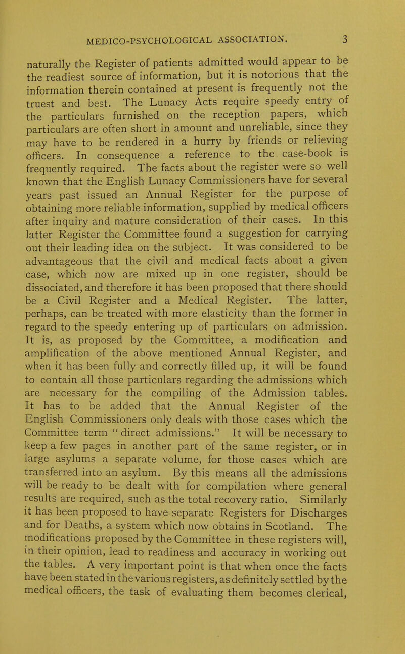 naturally the Register of patients admitted would appear to be the readiest source of information, but it is notorious that the information therein contained at present is frequently not the truest and best. The Lunacy Acts require speedy entry, of the particulars furnished on the reception papers, which particulars are often short in amount and unreliable, since they may have to be rendered in a hurry by friends or relieving officers. In consequence a reference to the case-book is frequently required. The facts about the register were so well known that the English Lunacy Commissioners have for several years past issued an Annual Register for the purpose of obtaining more reliable information, supplied by medical officers after inquiry and mature consideration of their cases. In this latter Register the Committee found a suggestion for carrying out their leading idea on the subject. It was considered to be advantageous that the civil and medical facts about a given case, which now are mixed up in one register, should be dissociated, and therefore it has been proposed that there should be a Civil Register and a Medical Register. The latter, perhaps, can be treated with more elasticity than the former in regard to the speedy entering up of particulars on admission. It is, as proposed by the Committee, a modification and amplification of the above mentioned Annual Register, and when it has been fully and correctly filled up, it will be found to contain all those particulars regarding the admissions which are necessary for the compiling of the Admission tables. It has to be added that the Annual Register of the English Commissioners only deals with those cases which the Committee term “ direct admissions.” It will be necessary to keep a few pages in another part of the same register, or in large asylums a separate volume, for those cases which are transferred into an asylum. By this means all the admissions will be ready to be dealt with for compilation where general results are required, such as the total recovery ratio. Similarly it has been proposed to have separate Registers for Discharges and for Deaths, a system which now obtains in Scotland. The modifications proposed by the Committee in these registers will, in their opinion, lead to readiness and accuracy in working out the tables. A very important point is that when once the facts have been stated in the various registers, as definitely settled by the medical officers, the task of evaluating them becomes clerical,