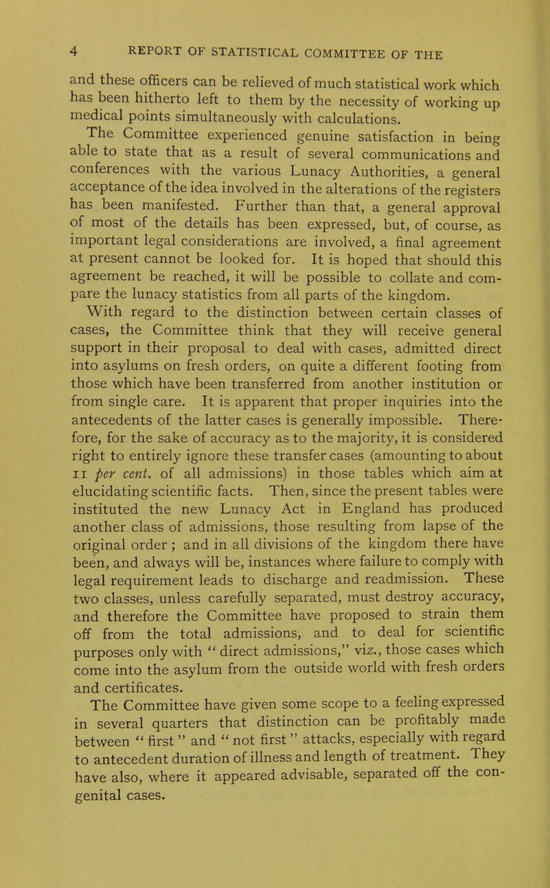 and these officers can be relieved of much statistical work which has been hitherto left to them by the necessity of working up medical points simultaneously with calculations. The Committee experienced genuine satisfaction in being able to state that as a result of several communications and conferences with the various Lunacy Authorities, a general acceptance of the idea involved in the alterations of the registers has been manifested. Further than that, a general approval of most of the details has been expressed, but, of course, as important legal considerations are involved, a final agreement at present cannot be looked for. It is hoped that should this agreement be reached, it will be possible to collate and com- pare the lunacy statistics from all parts of the kingdom. With regard to the distinction between certain classes of cases, the Committee think that they will receive general support in their proposal to deal with cases, admitted direct into asylums on fresh orders, on quite a different footing from those which have been transferred from another institution or from single care. It is apparent that proper inquiries into the antecedents of the latter cases is generally impossible. There- fore, for the sake of accuracy as to the majority, it is considered right to entirely ignore these transfer cases (amounting to about ii per cent, of all admissions) in those tables which aim at elucidating scientific facts. Then, since the present tables were instituted the new Lunacy Act in England has produced another class of admissions, those resulting from lapse of the original order ; and in all divisions of the kingdom there have been, and always will be, instances where failure to comply with legal requirement leads to discharge and readmission. These two classes, unless carefully separated, must destroy accuracy, and therefore the Committee have proposed to strain them off from the total admissions, and to deal for scientific purposes only with “ direct admissions,” viz., those cases which come into the asylum from the outside world with fresh orders and certificates. The Committee have given some scope to a feeling expressed in several quarters that distinction can be profitably made between “ first ” and “ not first ” attacks, especially with regard to antecedent duration of illness and length of treatment. They have also, where it appeared advisable, separated off the con- genital cases.