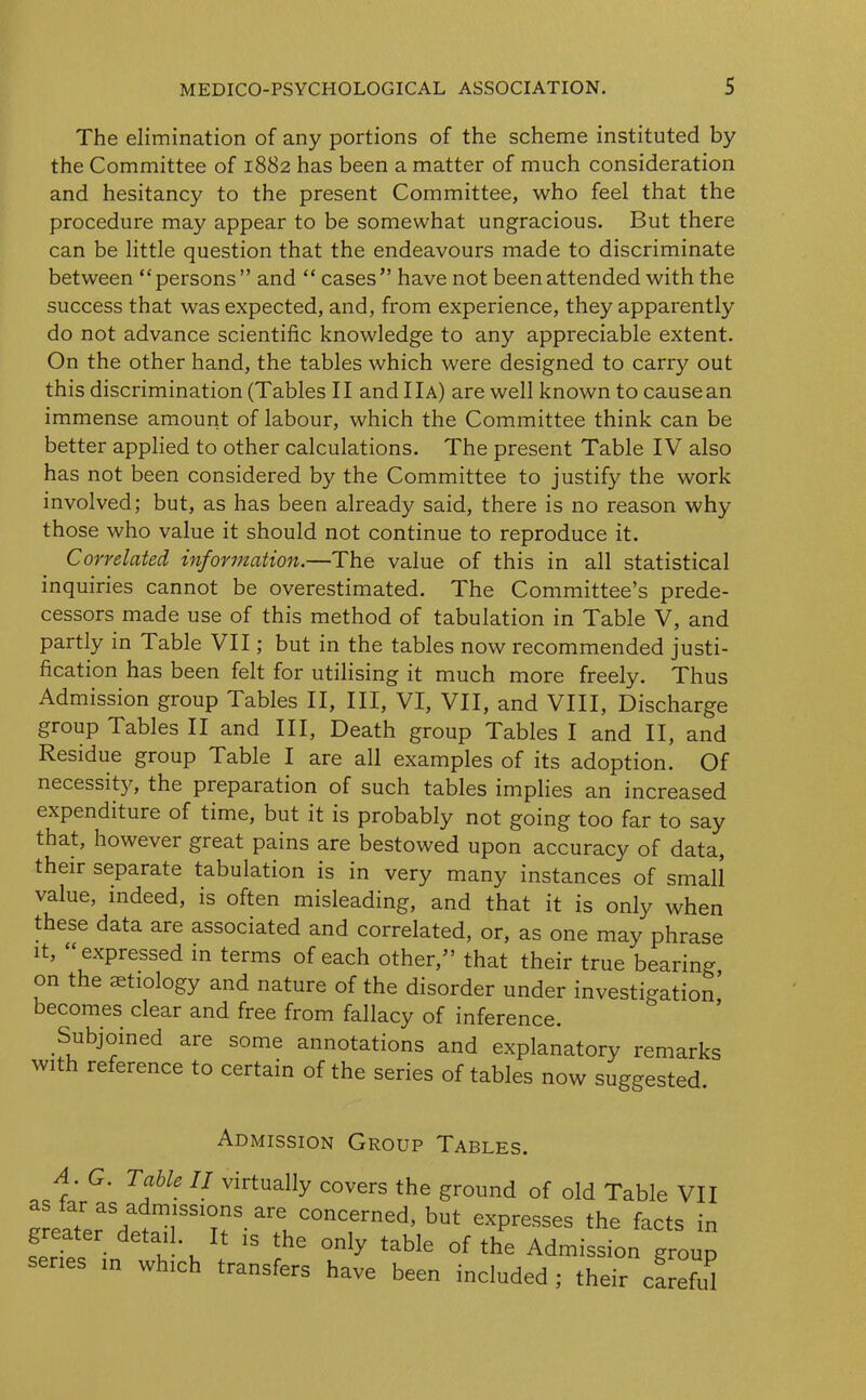 The elimination of any portions of the scheme instituted by the Committee of 1882 has been a matter of much consideration and hesitancy to the present Committee, who feel that the procedure may appear to be somewhat ungracious. But there can be little question that the endeavours made to discriminate between “persons ” and “ cases” have not been attended with the success that was expected, and, from experience, they apparently do not advance scientific knowledge to any appreciable extent. On the other hand, the tables which were designed to carry out this discrimination (Tables II and IIa) are well known to causean immense amount of labour, which the Committee think can be better applied to other calculations. The present Table IV also has not been considered by the Committee to justify the work involved; but, as has been already said, there is no reason why those who value it should not continue to reproduce it. Correlated information.—The value of this in all statistical inquiries cannot be overestimated. The Committee’s prede- cessors made use of this method of tabulation in Table V, and partly in Table VII; but in the tables now recommended justi- fication has been felt for utilising it much more freely. Thus Admission group Tables II, III, VI, VII, and VIII, Discharge group Tables II and III, Death group Tables I and II, and Residue group Table I are all examples of its adoption. Of necessity, the preparation of such tables implies an increased expenditure of time, but it is probably not going too far to say that, however great pains are bestowed upon accuracy of data, their separate tabulation is in very many instances of small value, indeed, is often misleading, and that it is only when these data are associated and correlated, or, as one may phrase it, “expressed in terms of each other/’ that their true bearing, on the aetiology and nature of the disorder under investigation becomes clear and free from fallacy of inference. Subjoined are some annotations and explanatory remarks with reference to certain of the series of tables now suggested. Admission Group Tables. A. G. Table II virtually covers the ground of old Table VII e/at/aVrm,1SSinSare1.COnCerned’ but eXPresses the *** in Lies d /' v 1 'S !ihe only tabIe of the Admission group m which transfers have been included ; their cLeftd