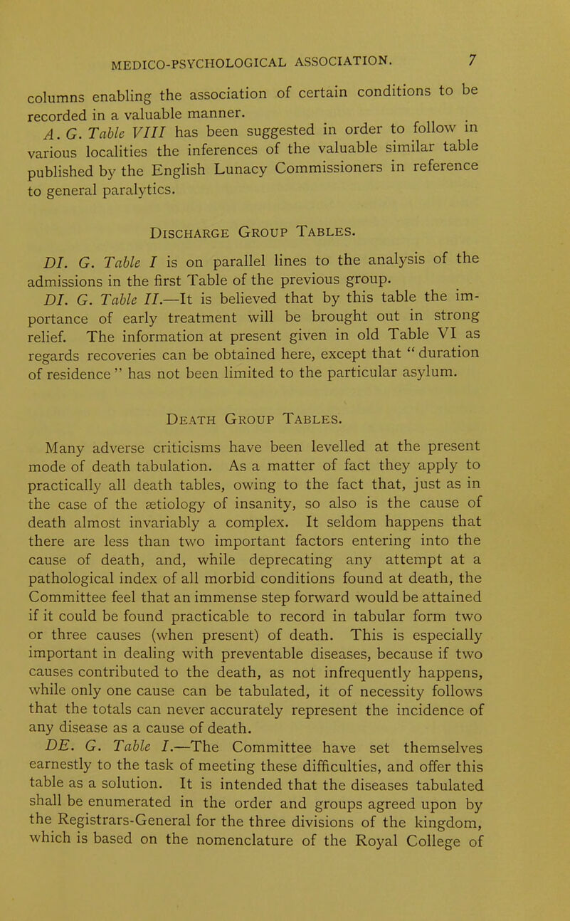 columns enabling the association of certain conditions to be recorded in a valuable manner. A. G. Table VIII has been suggested in order to follow in various localities the inferences of the valuable similar table published by the English Lunacy Commissioners in reference to general paralytics. Discharge Group Tables. DI. G. Table I is on parallel lines to the analysis of the admissions in the first Table of the previous group. DI. G. Table II.—It is believed that by this table the im- portance of early treatment will be brought out in strong relief. The information at present given in old Table VI as regards recoveries can be obtained here, except that “ duration of residence ” has not been limited to the particular asylum. Death Group Tables. Many adverse criticisms have been levelled at the present mode of death tabulation. As a matter of fact they apply to practically all death tables, owing to the fact that, just as in the case of the aetiology of insanity, so also is the cause of death almost invariably a complex. It seldom happens that there are less than two important factors entering into the cause of death, and, while deprecating any attempt at a pathological index of all morbid conditions found at death, the Committee feel that an immense step forward would be attained if it could be found practicable to record in tabular form two or three causes (when present) of death. This is especially important in dealing with preventable diseases, because if two causes contributed to the death, as not infrequently happens, while only one cause can be tabulated, it of necessity follows that the totals can never accurately represent the incidence of any disease as a cause of death. DE. G. Table I.—The Committee have set themselves earnestly to the task of meeting these difficulties, and offer this table as a solution. It is intended that the diseases tabulated shall be enumerated in the order and groups agreed upon by the Registrars-General for the three divisions of the kingdom, which is based on the nomenclature of the Royal College of