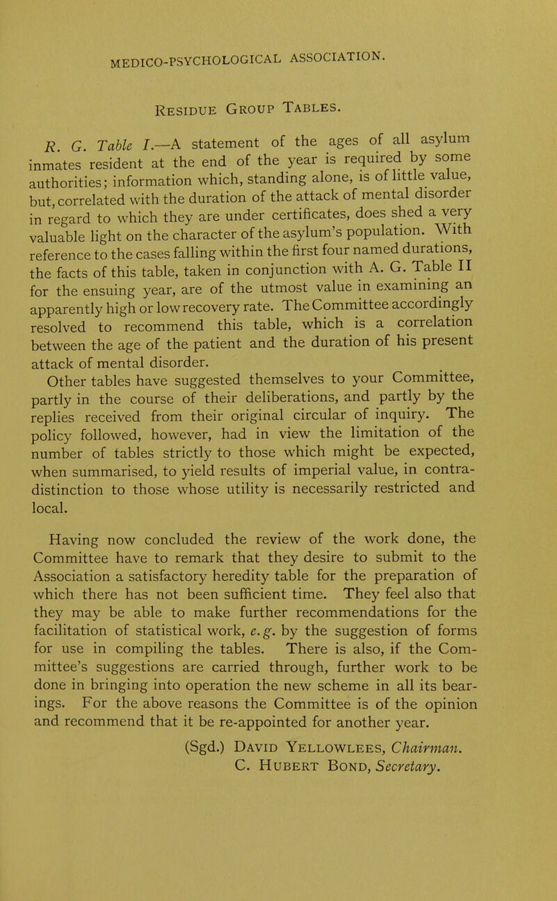 Residue Group Tables. R G. Table I.—A statement of the ages of all asylum inmates resident at the end of the year is required by some authorities; information which, standing alone, is of little value, but, correlated with the duration of the attack of mental disorder in regard to which they are under certificates, does shed a very valuable light on the character of the asylum’s population. With reference to the cases falling within the first four named dui ations, the facts of this table, taken in conjunction with A. G. Table II for the ensuing year, are of the utmost value in examining an apparently high or low recovery rate. The Committee accoi dingly resolved to recommend this table, which is a correlation between the age of the patient and the duration of his present attack of mental disorder. Other tables have suggested themselves to your Committee, partly in the course of their deliberations, and partly by the replies received from their original circular of inquiry. The policy followed, however, had in view the limitation of the number of tables strictly to those which might be expected, when summarised, to yield results of imperial value, in contra- distinction to those whose utility is necessarily restricted and local. Having now concluded the review of the work done, the Committee have to remark that they desire to submit to the Association a satisfactory heredity table for the preparation of which there has not been sufficient time. They feel also that they may be able to make further recommendations for the facilitation of statistical work, e. g. by the suggestion of forms for use in compiling the tables. There is also, if the Com- mittee’s suggestions are carried through, further work to be done in bringing into operation the new scheme in all its bear- ings. For the above reasons the Committee is of the opinion and recommend that it be re-appointed for another year. (Sgd.) David Yellowlees, Chairman.