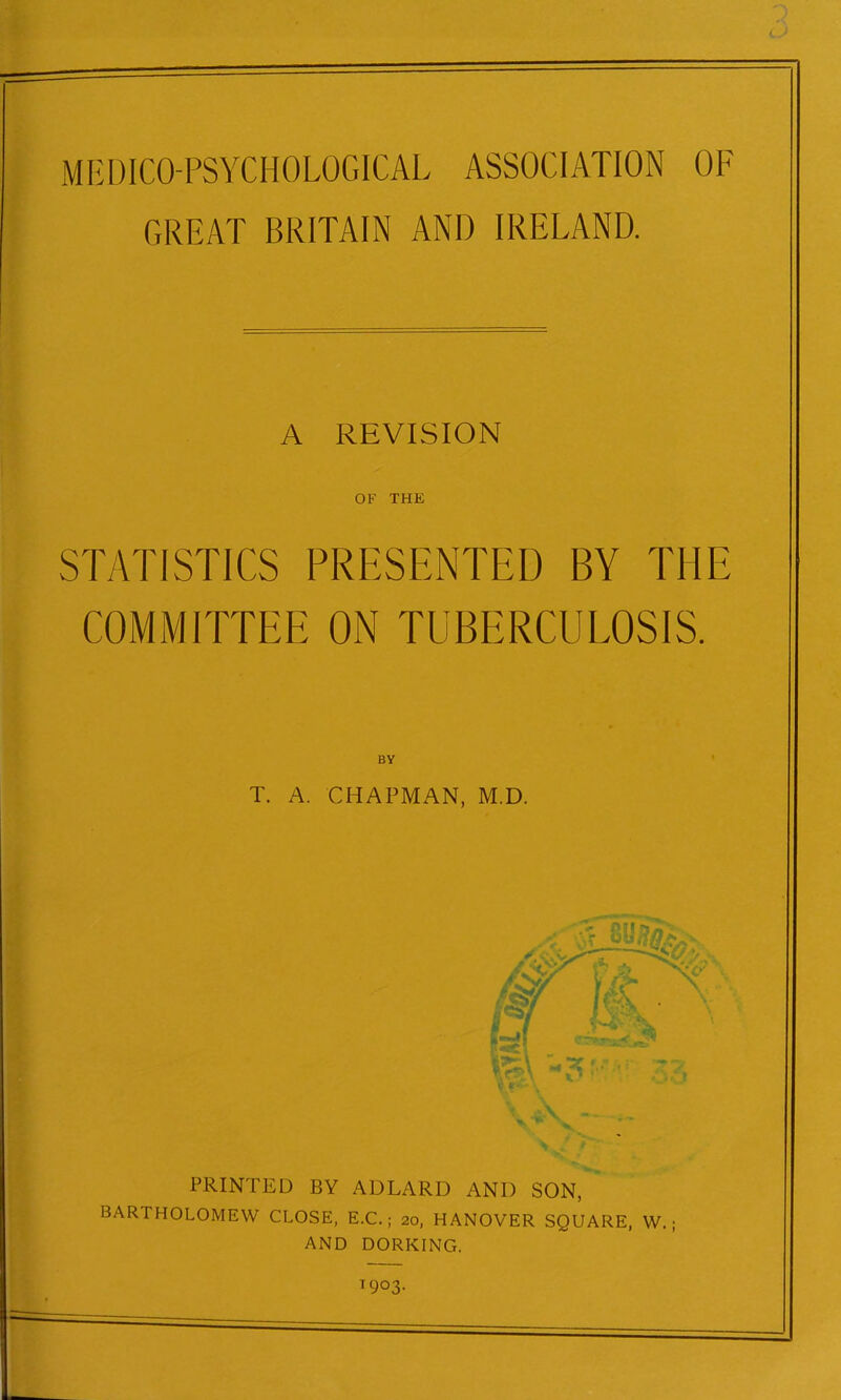 MEDICO-PSYCHOLOGICAL ASSOCIATION OF GREAT BRITAIN AND IRELAND. A REVISION OF THE STATISTICS PRESENTED BY THE COMMITTEE ON TUBERCULOSIS. BY T. A. CHAPMAN, M.D. PRINTED BY ADLARD ANI) SON, BARTHOLOMEW CLOSE, E.C.; 20, HANOVER SQUARE, W. ; AND DORKING. T9°3-