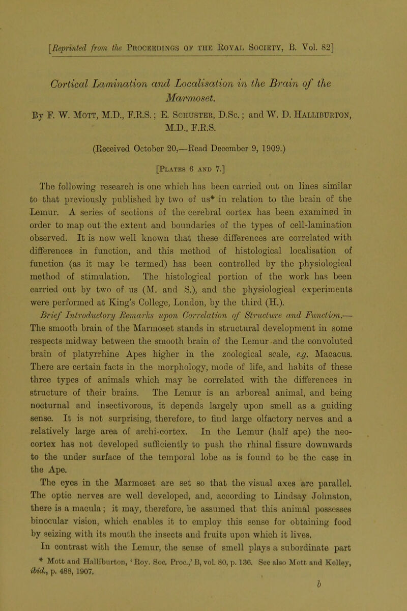 [Reprinted from the Proceedings of the Royal Society, B. Vol. 82] Cortical Lamination and Localisation in the Brain of the Marmoset. By F. W. Mott, M.D., F.R.S.; E. Schuster, D.Sc. ; and W. D. Halliburton, M.D., F.R.S. (Received October 20,—Read December 9, 1909.) [Plates 6 and 7.] The following research is one which has been carried out on lines similar to that previously published by two of us* in relation to the brain of the Lemur. A series of sections of the cerebral cortex has been examined in order to map out the extent and boundaries of the types of cell-lamination observed. It is now well known that these differences are correlated with differences in function, and this method of histological localisation of function (as it may be termed) has been controlled by the physiological method of stimulation. The histological portion of the work has been carried out by two of us (M. and S.), and the physiological experiments were performed at King’s College, London, by the third (H.). Brief Introductory Remarks upon Correlation of Structure and Function.— The smooth brain of the Marmoset stands in structural development in some respects midway between the smooth brain of the Lemur -and the convoluted brain of platyrrliine Apes higher in the zoological scale, c.g. Macacus. There are certain facts in the morphology, mode of life, and habits of these three types of animals which may be correlated with the differences in structure of their brains. The Lemur is an arboreal animal, and being nocturnal and insectivorous, it depends largely upon smell as a guiding sense. It is not surprising, therefore, to find large olfactory nerves and a relatively large area of archi-cortex. In the Lemur (half ape) the neo- cortex has not developed sufficiently to push the rhinal fissure downwards to the under surface of the temporal lobe as is found to be the case in the Ape. The eyes in the Marmoset are set so that the visual axes are parallel. The optic nerves are well developed, and, according to Lindsay Johnston, there is a macula; it may, therefore, be assumed that this animal possesses binocular vision, which enables it to employ this sense for obtaining food by seizing with its mouth the insects and fruits upon which it lives. In contrast with the Lemur, the sense of smell plays a subordinate part * Mott and Halliburton, ‘ Roy. Soc. Proc.,’ B, vol. 80, p. 136. See also Mott, and Kelley, ibid,., p. 488, 1907, b