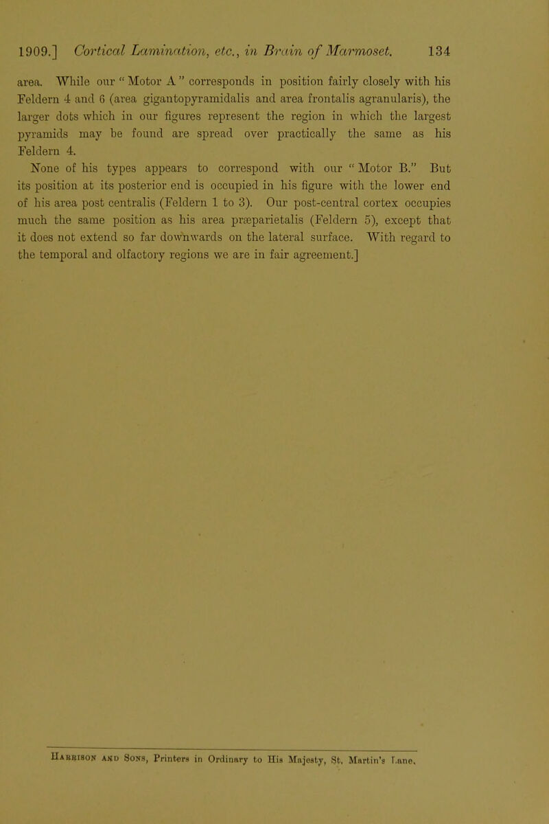 area. While our “Motor A” corresponds in position fairly closely with his Feldern 4 and 6 (area gigantopyramidalis and area frontalis agranularis), the larger dots which in our figures represent the region in which the largest pyramids may be found are spread over practically the same as his Feldern 4. None of his types appears to correspond with our “ Motor B.” But its position at its posterior end is occupied in his figure with the lower end of his area post centralis (Feldern 1 to 3). Our post-central cortex occupies much the same position as his area pneparietalis (Feldern 5), except that it does not extend so far downwards on the lateral surface. With regard to the temporal and olfactory regions we are in fair agreement.] IIabrison and Sons, Printers in Ordinary to His Majesty, St, Martin’s Lane,