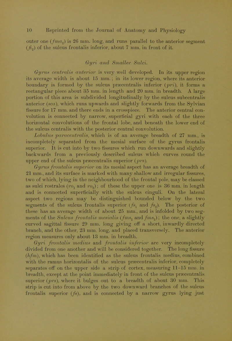 outer one (fma2) is 26 mm. long, and runs parallel to the anterior segment {Ji,2) of the sulcus frontalis inferior, about 7 mm. in front of it. Gyri and Smaller Sulci. Gyrus centralis anterior is very well developed. In its upper region its average width is about 15 mm.; in its lower region, where its anterior boundary is formed by the sulcus prsecentralis inferior (pri), it forms a rectangular piece about 35 mm. in length and 20 mm. in breadth. A large portion of this area is subdivided longitudinally by the sulcus subcentralis anterior (sea), which runs upwards and slightly forwards from the Sylvian fissure for 17 mm. and there ends in a crosspiece. The anterior central con- volution is connected by narrow, superficial gyri with each of the three horizontal convolutions of the frontal lobe, and beneath the lower end of the sulcus centralis with the posterior central convolution. Lobulus paracentralis, which is of an average breadth of 27 mm., is incompletely separated from the mesial surface of the gyrus frontalis superior. It is cut into by two fissures which run downwards and slightly backwards from a previously described sulcus which curves round the upper end of the sulcus praecentralis superior (prs). Gyrus frontalis superior on its mesial aspect has an average breadth of 21 mm., and its surface is marked with many shallow and irregular fissures, two of which, lying in the neighbourhood of the frontal pole, may be classed as sulci rostrales (rol and ro2); of these the upper one is 36 mm. in length and is connected superficially with the sulcus cinguli. On the lateral aspect two regions may be distinguished bounded below by the two segments of the sulcus frontalis superior (fs1 and fs2). The posterior of these has an average width of about 25 mm., and is infolded by two seg- ments of the Sulcus frontalis mesialis (fnis1 and fms2); the one, a slightly curved sagittal fissure 29 mm. long giving off a short, inwardly directed branch, and the other, 23 mm. long, and placed transversely. The anterior region measures only about 13 mm. in breadth. Gyri frontalis meclius and frontalis inferior are very incompletely divided from one another and will be considered together. The long fissure (hfm), which has been identified as the sulcus frontalis medius, combined with the ramus horizontalis of the sulcus praecentralis inferior, completely separates off on the upper side a strip of cortex, measuring 11-15 mm. in breadth, except at the point immediately in front of the sulcus prsecentralis superior (prs), where it bulges out to a breadth of about 30 mm. This strip is cut into from above by the two downward branches of the sulcus frontalis superior (fs), and is connected by a narrow gyrus lying just