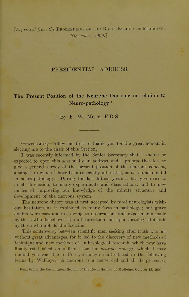 [Reprinted from the Proceedings op the Royal Society of Medicine November, 1909.] PRESIDENTIAL ADDRESS. The Present Position of the Neurone Doctrine in relation to Neuro-pathology.1 By F. W. Mott, E.R.S. Gentlemen,—Allow me first to thank you for the great honour in electing me to the chair of this Section. I was recently informed by the Senior Secretary that I should he expected to open this session by an address, and I propose therefore to give a general survey of the present position of the neurone concept, a subject in which I have been especially interested, as it is fundamental in neuro-pathology. During the last fifteen years it has given rise to much discussion, to many experiments and observations, and to new modes of improving our knowledge of the minute structure and development of the nervous system. The neurone theory was at first accepted by most neurologists with- out hesitation, as it explained so many facts in pathology ; but grave doubts wrere cast upon it, owing to observations and experiments made by those who disbelieved the interpretation put upon histological details by those who upheld the doctrine. This controversy between scientific men seeking after truth was not without great advantages, for it led to the discovery of new methods of technique and new methods of embryological research, which now have finally established on a firm basis' the neurone concept, which I may remind you was due to Forel, although reintroduced in the following terms by Waldeyer : A neurone is a nerve cell and all its processes,